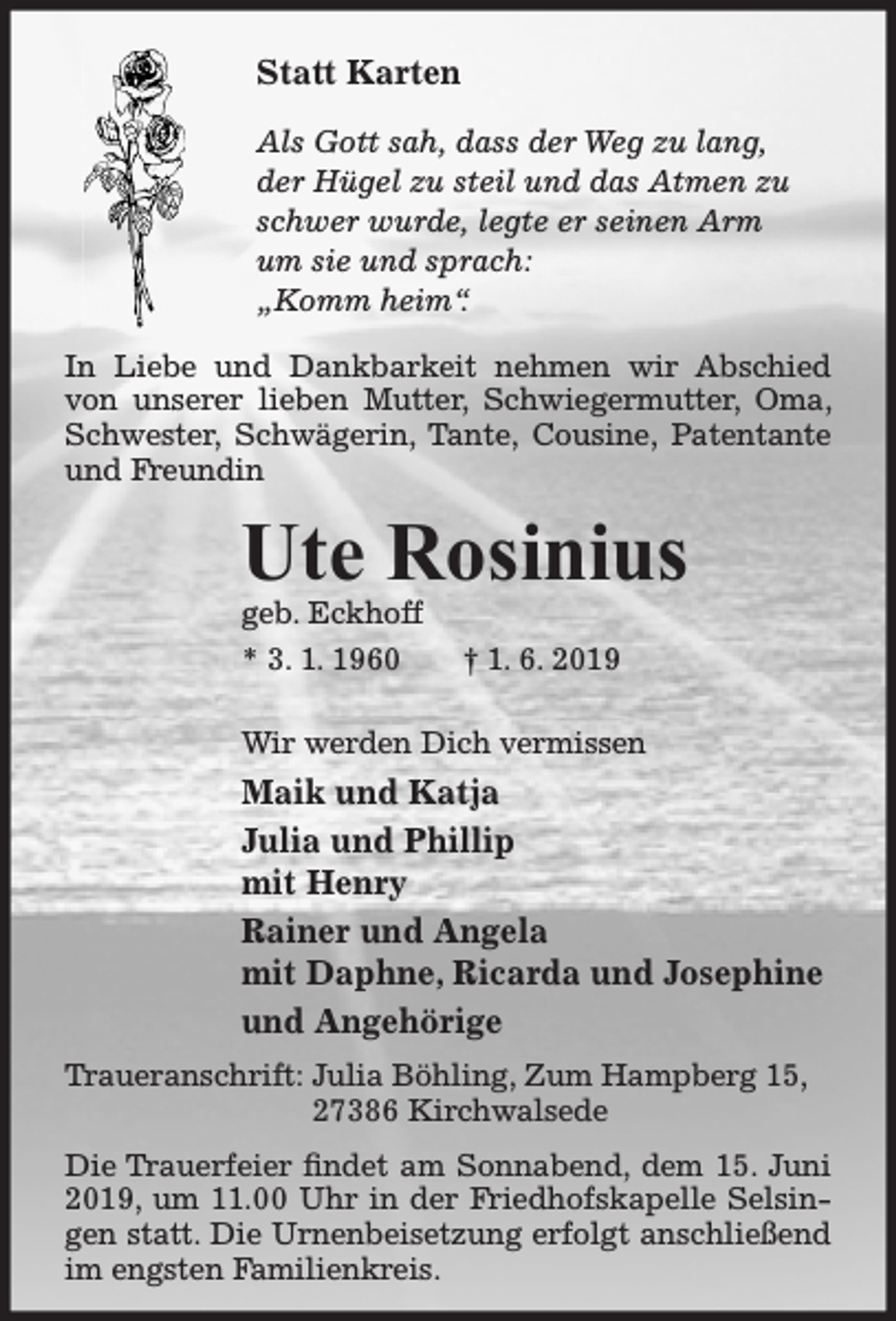 <p>Statt Karten<br />Als Gott sah, dass der Weg zu lang,<br />der Hügel zu steil und das Atmen zu<br />schwer wurde, legte er seinen Arm<br />um sie und sprach:<br />„Komm heim“.<br />In Liebe und Dankbarkeit nehmen wir Abschied<br />von unserer lieben Mutter, Schwiegermutter, Oma,<br />Schwester, Schwägerin, Tante, Cousine, Patentante<br />und Freundin</p><p>Ute Rosinius<br />geb. Eckhoff<br />* 3. 1. 1960</p><p>† 1. 6. 2019</p><p>Wir werden Dich vermissen</p><p>Maik und Katja<br />Julia und Phillip<br />mit Henry<br />Rainer und Angela<br />mit Daphne, Ricarda und Josephine<br />und Angehörige<br />Traueranschrift: Julia Böhling, Zum Hampberg 15,<br />27386 Kirchwalsede<br />Die Trauerfeier findet am Sonnabend, dem 15. Juni<br />2019, um 11.00 Uhr in der Friedhofskapelle Selsingen statt. Die Urnenbeisetzung erfolgt anschließend<br />im engsten Familienkreis.</p>