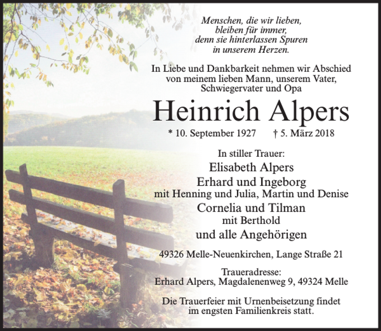 <p>Menschen, die wir lieben,<br />bleiben für immer,<br />denn sie hinterlassen Spuren<br />in unserem Herzen.<br />In Liebe und Dankbarkeit nehmen wir Abschied<br />von meinem lieben Mann, unserem Vater,<br />Schwiegervater und Opa</p><p>Heinrich Alpers<br />* 10. September 1927</p><p>† 5. März 2018</p><p>In stiller Trauer:</p><p>Elisabeth Alpers<br />Erhard und Ingeborg</p><p>mit Henning und Julia, Martin und Denise</p><p>Cornelia und Tilman<br />mit Berthold</p><p>und alle Angehörigen<br />49326 Melle-Neuenkirchen, Lange Straße 21<br />Traueradresse:<br />Erhard Alpers, Magdalenenweg 9, 49324 Melle<br />Die Trauerfeier mit Urnenbeisetzung findet<br />im engsten Familienkreis statt.</p>