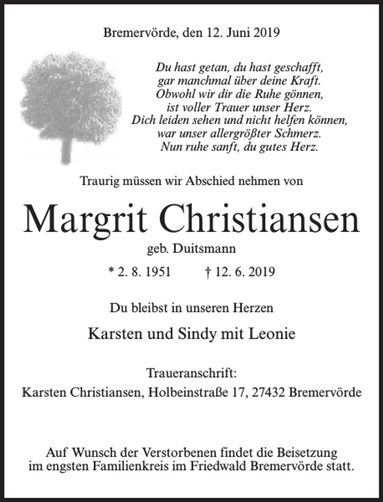 <p>Bremervörde, den 12. Juni 2019<br />Du hast getan, du hast geschafft,<br />gar manchmal über deine Kraft.<br />Obwohl wir dir die Ruhe gönnen,<br />ist voller Trauer unser Herz.<br />Dich leiden sehen und nicht helfen können,<br />war unser allergrößter Schmerz.<br />Nun ruhe sanft, du gutes Herz.<br />Traurig müssen wir Abschied nehmen von</p><p>Margrit Christiansen<br />geb. Duitsmann</p><p>* 2. 8. 1951 † 12. 6. 2019<br />Du bleibst in unseren Herzen</p><p>Karsten und Sindy mit Leonie<br />Traueranschrift:<br />Karsten Christiansen, Holbeinstraße 17, 27432 Bremervörde</p><p>Auf Wunsch der Verstorbenen findet die Beisetzung<br />im engsten Familienkreis im Friedwald Bremervörde statt.</p>