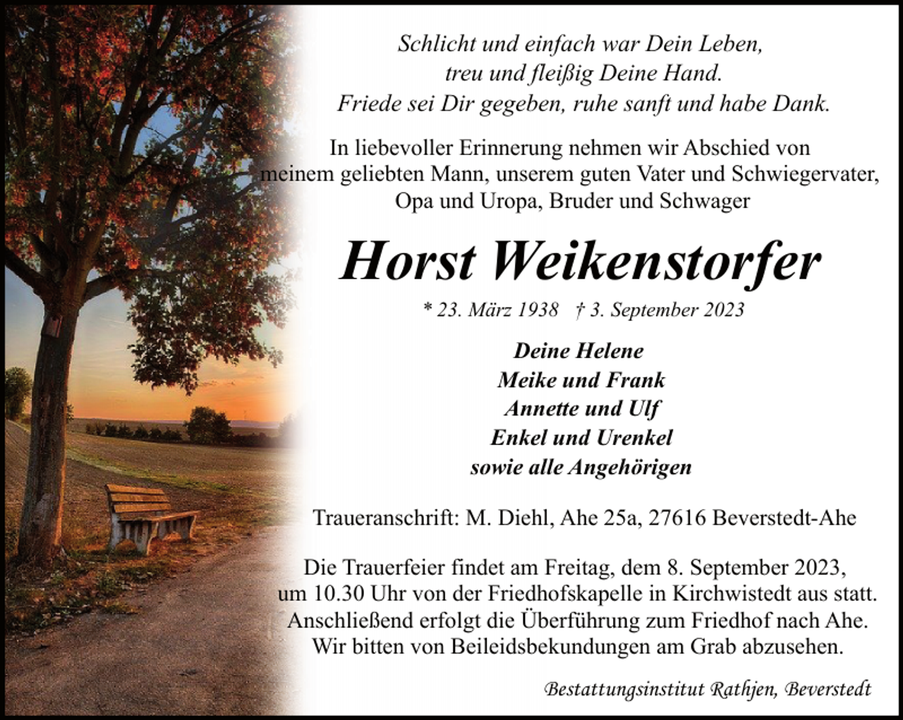 <p>Schlicht und einfach war Dein Leben,<br />treu und fleißig Deine Hand.<br />Friede sei Dir gegeben, ruhe sanft und habe Dank.<br />In liebevoller Erinnerung nehmen wir Abschied von<br />meinem geliebten Mann, unserem guten Vater und Schwiegervater,<br />Opa und Uropa, Bruder und Schwager</p><p>Horst Weikenstorfer<br />* 23. März 1938 † 3. September 2023</p><p>Deine Helene<br />Meike und Frank<br />Annette und Ulf<br />Enkel und Urenkel<br />sowie alle Angehörigen<br />Traueranschrift: M. Diehl, Ahe 25a, 27616 Beverstedt-Ahe<br />Die Trauerfeier findet am Freitag, dem 8. September 2023,<br />um 10.30 Uhr von der Friedhofskapelle in Kirchwistedt aus statt.<br />Anschließend erfolgt die Überführung zum Friedhof nach Ahe.<br />Wir bitten von Beileidsbekundungen am Grab abzusehen.<br />Bestattungsinstitut Rathjen, Beverstedt</p>