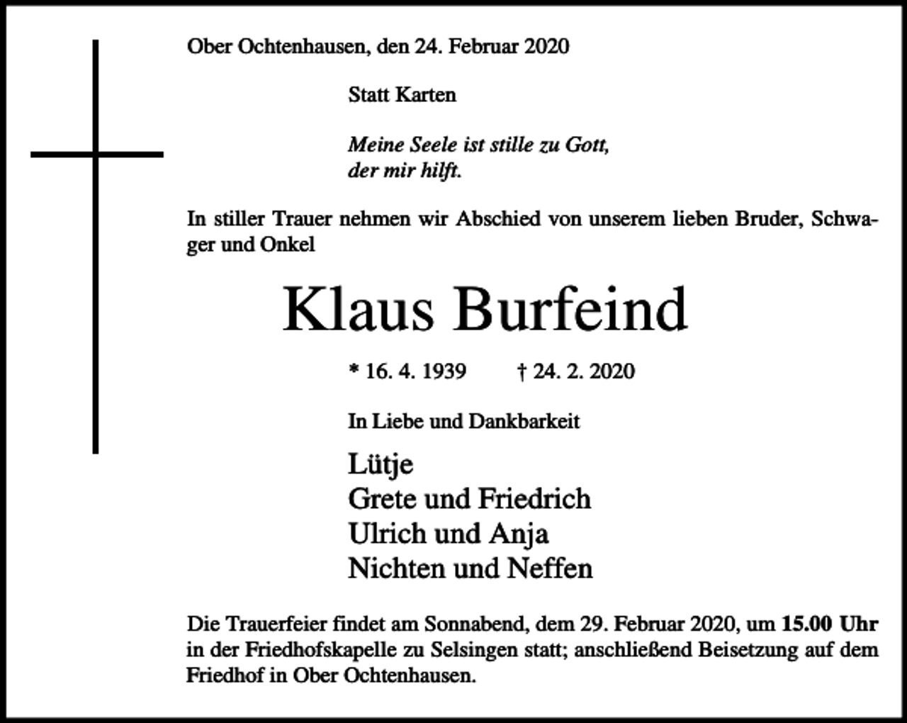 <p>Ober Ochtenhausen, den 24. Februar 2020<br />Statt Karten<br />Meine Seele ist stille zu Gott,<br />der mir hilft.<br />In stiller Trauer nehmen wir Abschied von unserem lieben Bruder, Schwager und Onkel</p><p>Klaus Burfeind<br />* 16. 4. 1939</p><p>† 24. 2. 2020</p><p>In Liebe und Dankbarkeit</p><p>Lütje<br />Grete und Friedrich<br />Ulrich und Anja<br />Nichten und Neffen<br />Die Trauerfeier findet am Sonnabend, dem 29. Februar 2020, um 15.00 Uhr<br />in der Friedhofskapelle zu Selsingen statt; anschließend Beisetzung auf dem<br />Friedhof in Ober Ochtenhausen.</p>