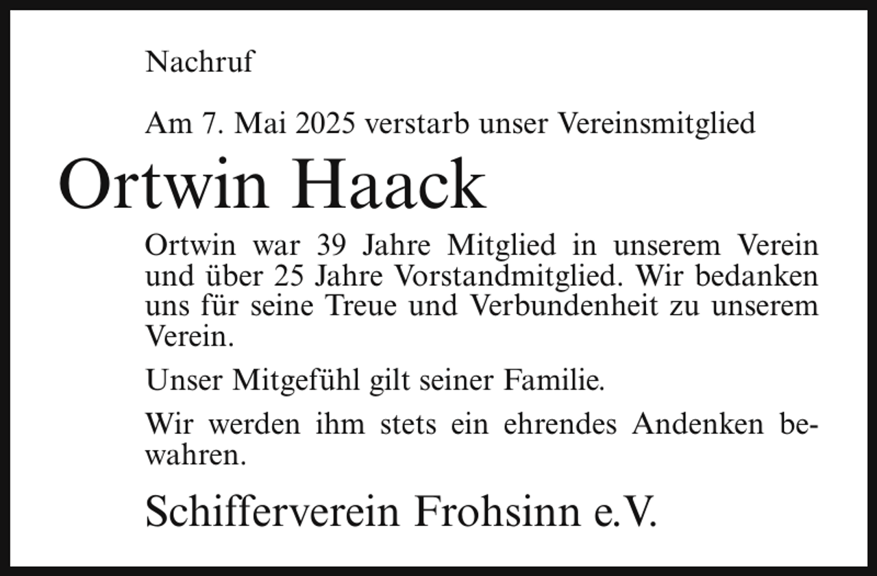 <p>Nachruf<br />Am 7. Mai 2025 verstarb unser Vereinsmitglied</p><p>Ortwin Haack</p><p>Ortwin war 39 Jahre Mitglied in unserem Verein<br />und über 25 Jahre Vorstandmitglied. Wir bedanken<br />uns für seine Treue und Verbundenheit zu unserem<br />Verein.<br />Unser Mitgefühl gilt seiner Familie.<br />Wir werden ihm stets ein ehrendes Andenken bewahren.</p><p>Schifferverein Frohsinn e.V.</p>