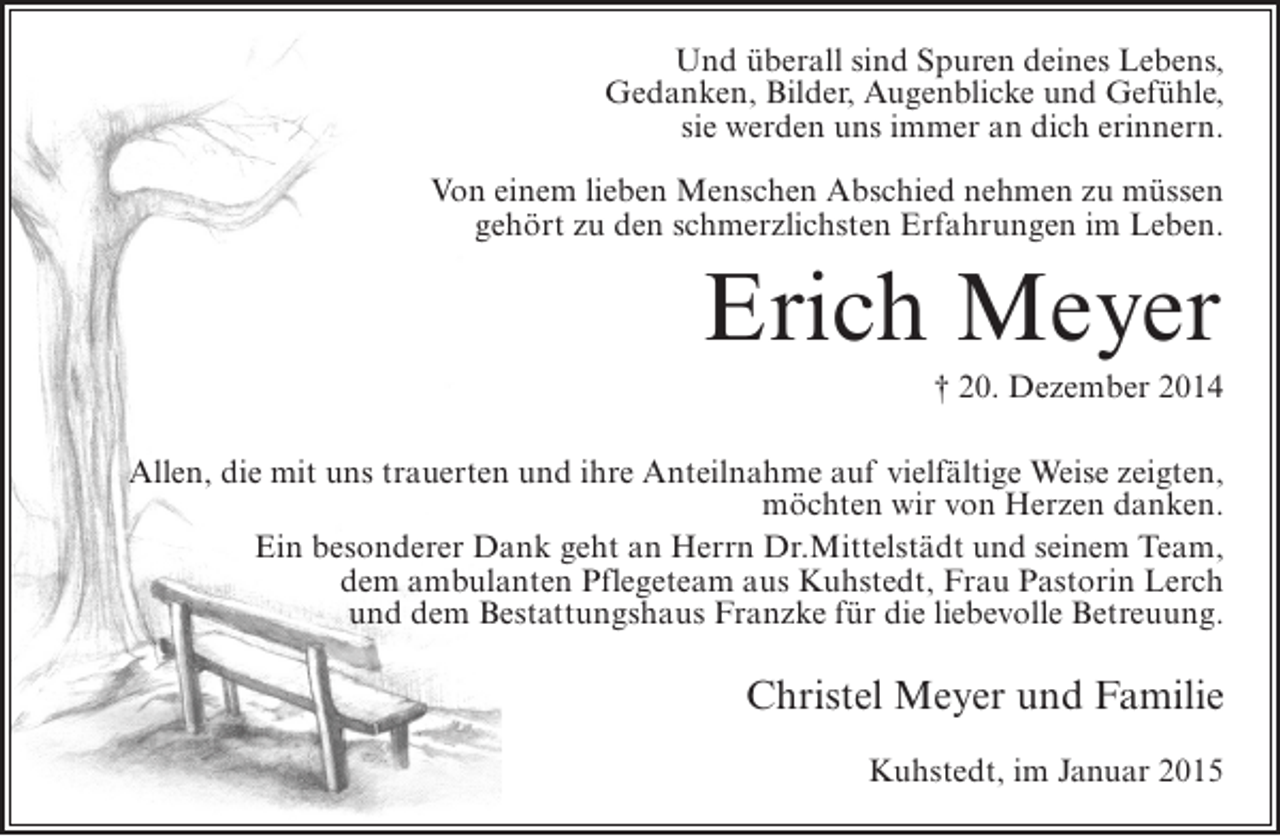 <p>Und überall sind Spuren deines Lebens,<br />Gedanken, Bilder, Augenblicke und Gefühle,<br />sie werden uns immer an dich erinnern.<br />Von einem lieben Menschen Abschied nehmen zu müssen<br />gehört zu den schmerzlichsten Erfahrungen im Leben.</p><p>Erich Meyer<br />† 20. Dezember 2014<br />Allen, die mit uns trauerten und ihre Anteilnahme auf vielfältige Weise zeigten,<br />möchten wir von Herzen danken.<br />Ein besonderer Dank geht an Herrn Dr.Mittelstädt und seinem Team,<br />dem ambulanten Pflegeteam aus Kuhstedt, Frau Pastorin Lerch<br />und dem Bestattungshaus Franzke für die liebevolle Betreuung.</p><p>Christel Meyer und Familie<br />Kuhstedt, im Januar 2015</p>
