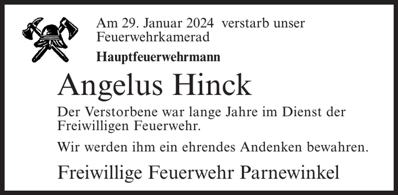 <p>Am<br />2018verstarb<br />verstarb<br />unser<br />Am 17.<br />29. August<br />Januar 2024<br />unser<br />Feuerwehrkamerad<br />Feuerwehrkamerad<br />Hauptfeuerwehrmann<br />Oberfeuerwehrmann</p><p>Angelus<br />Hinck<br />Johann<br />Junge</p><p>Der Verstorbene<br />war lange<br />Dienst<br />Der Verstorbene<br />warJahre<br />langeim<br />Jahre<br />imder<br />Dienst<br />Freiwilligen<br />Feuerwehr.Feuerwehr.<br />der Freiwilligen<br />Wir werden<br />ihm einihm<br />ehrendes<br />Andenken<br />bewahren.<br />Wir werden<br />ein ehrendes<br />Andenken<br />bewahren.</p><p>Freiwillige Feuerwehr Parnewinkel<br />Freiwillige Feuerwehr Parnewinkel</p>