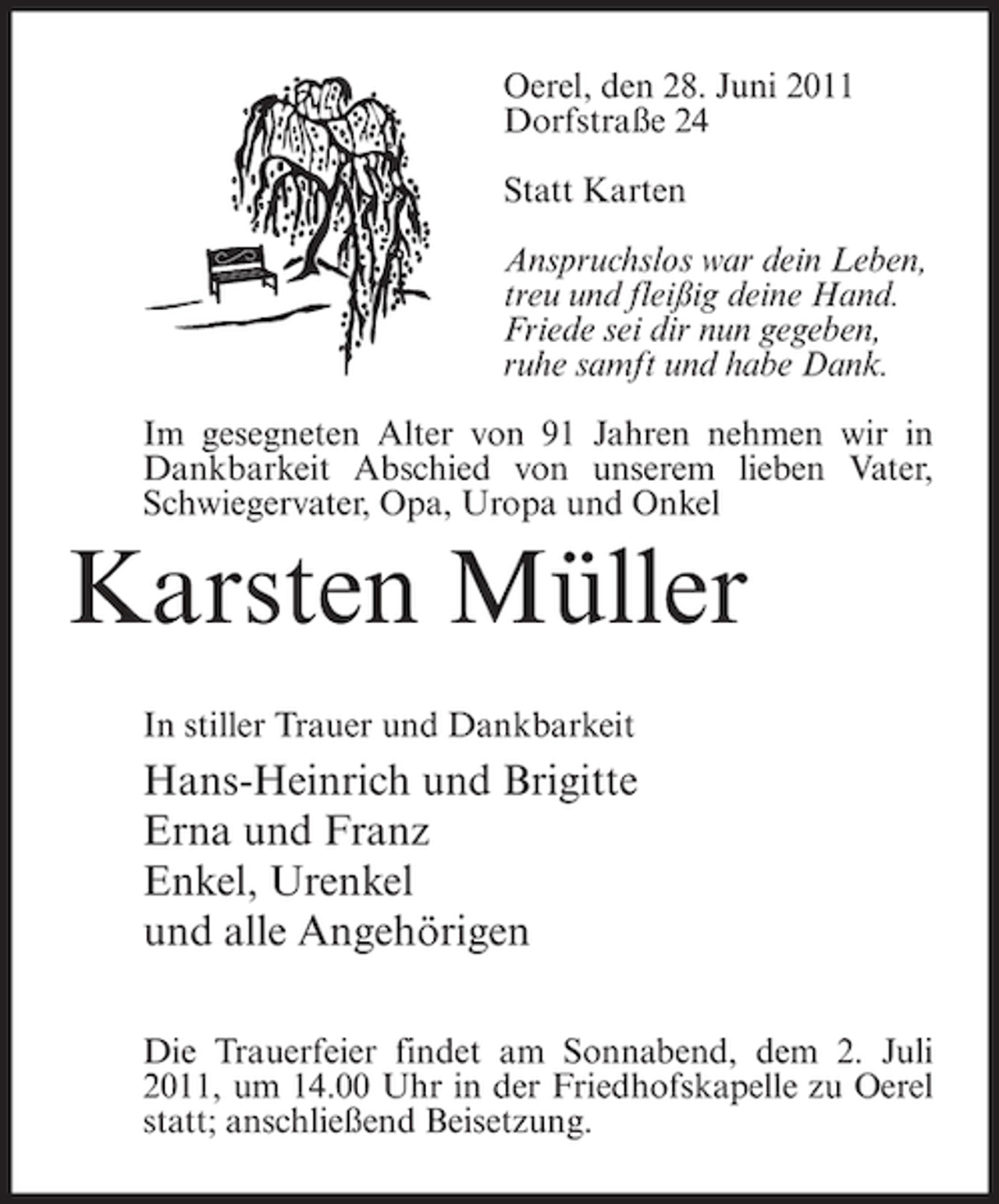<p>Oerel, den 28. Juni 2011<br />Dorfstraße 24<br />Statt Karten<br />Anspruchslos war dein Leben,<br />treu und fleißig deine Hand.<br />Friede sei dir nun gegeben,<br />ruhe samft und habe Dank.<br />Im gesegneten Alter von 91 Jahren nehmen wir in<br />Dankbarkeit Abschied von unserem lieben Vater,<br />Schwiegervater, Opa, Uropa und Onkel</p><p>Karsten Müller<br />In stiller Trauer und Dankbarkeit</p><p>Hans-Heinrich und Brigitte<br />Erna und Franz<br />Enkel, Urenkel<br />und alle Angehörigen<br />Die Trauerfeier findet am Sonnabend, dem 2. Juli<br />2011, um 14.00 Uhr in der Friedhofskapelle zu Oerel<br />statt; anschließend Beisetzung.</p>