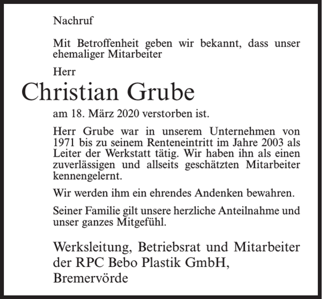 <p>Nachruf<br />Mit Betroffenheit geben wir bekannt, dass unser<br />ehemaliger Mitarbeiter<br />Herr</p><p>Christian Grube<br />am 18. März 2020 verstorben ist.<br />Herr Grube war in unserem Unternehmen von<br />1971 bis zu seinem Renteneintritt im Jahre 2003 als<br />Leiter der Werkstatt tätig. Wir haben ihn als einen<br />zuverlässigen und allseits geschätzten Mitarbeiter<br />kennengelernt.<br />Wir werden ihm ein ehrendes Andenken bewahren.<br />Seiner Familie gilt unsere herzliche Anteilnahme und<br />unser ganzes Mitgefühl.</p><p>Werksleitung, Betriebsrat und Mitarbeiter<br />der RPC Bebo Plastik GmbH,<br />Bremervörde</p>
