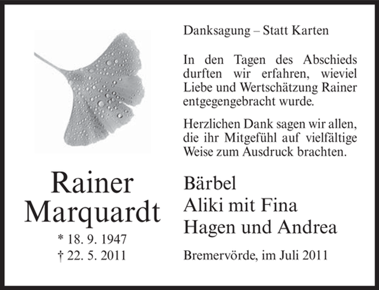 <p>Danksagung – Statt Karten<br />In den Tagen des Abschieds<br />durften wir erfahren, wieviel<br />Liebe und Wertschätzung Rainer<br />entgegengebracht wurde.<br />Herzlichen Dank sagen wir allen,<br />die ihr Mitgefühl auf vielfältige<br />Weise zum Ausdruck brachten.</p><p>Rainer<br />Marquardt<br />* 18. 9. 1947<br />† 22. 5. 2011</p><p>Bärbel<br />Aliki mit Fina<br />Hagen und Andrea<br />Bremervörde, im Juli 2011</p>