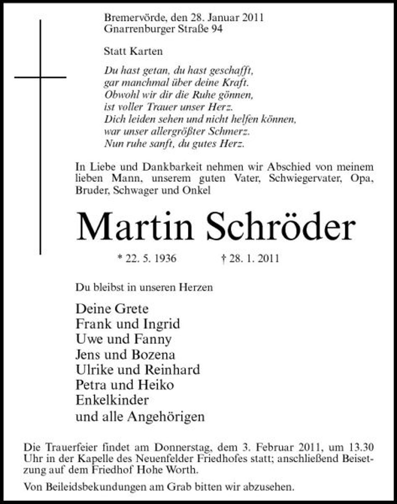 <p>Bremervörde, den 28. Januar 2011 Gnarrenburger Straße 94 Statt Karten Du hast getan, du hast geschafft, gar manchmal über deine Kraft. Obwohl wir dir die Ruhe gönnen, ist voller Trauer unser Herz. Dich leiden sehen und nicht helfen können, war unser allergrößter Schmerz. Nun ruhe sanft, du gutes Herz. In Liebe und Dankbarkeit nehmen wir Abschied von meinem lieben Mann, unserem guten Vater, Schwiegervater, Opa, Bruder, Schwager und Onkel</p><p>Martin Schröder<br />* 22. 5. 1936 Du bleibst in unseren Herzen † 28. 1. 2011</p><p>Deine Grete Frank und Ingrid Uwe und Fanny Jens und Bozena Ulrike und Reinhard Petra und Heiko Enkelkinder und alle Angehörigen<br />Die Trauerfeier findet am Donnerstag, dem 3. Februar 2011, um 13.30 Uhr in der Kapelle des Neuenfelder Friedhofes statt; anschließend Beisetzung auf dem Friedhof Hohe Worth. Von Beileidsbekundungen am Grab bitten wir abzusehen.</p>