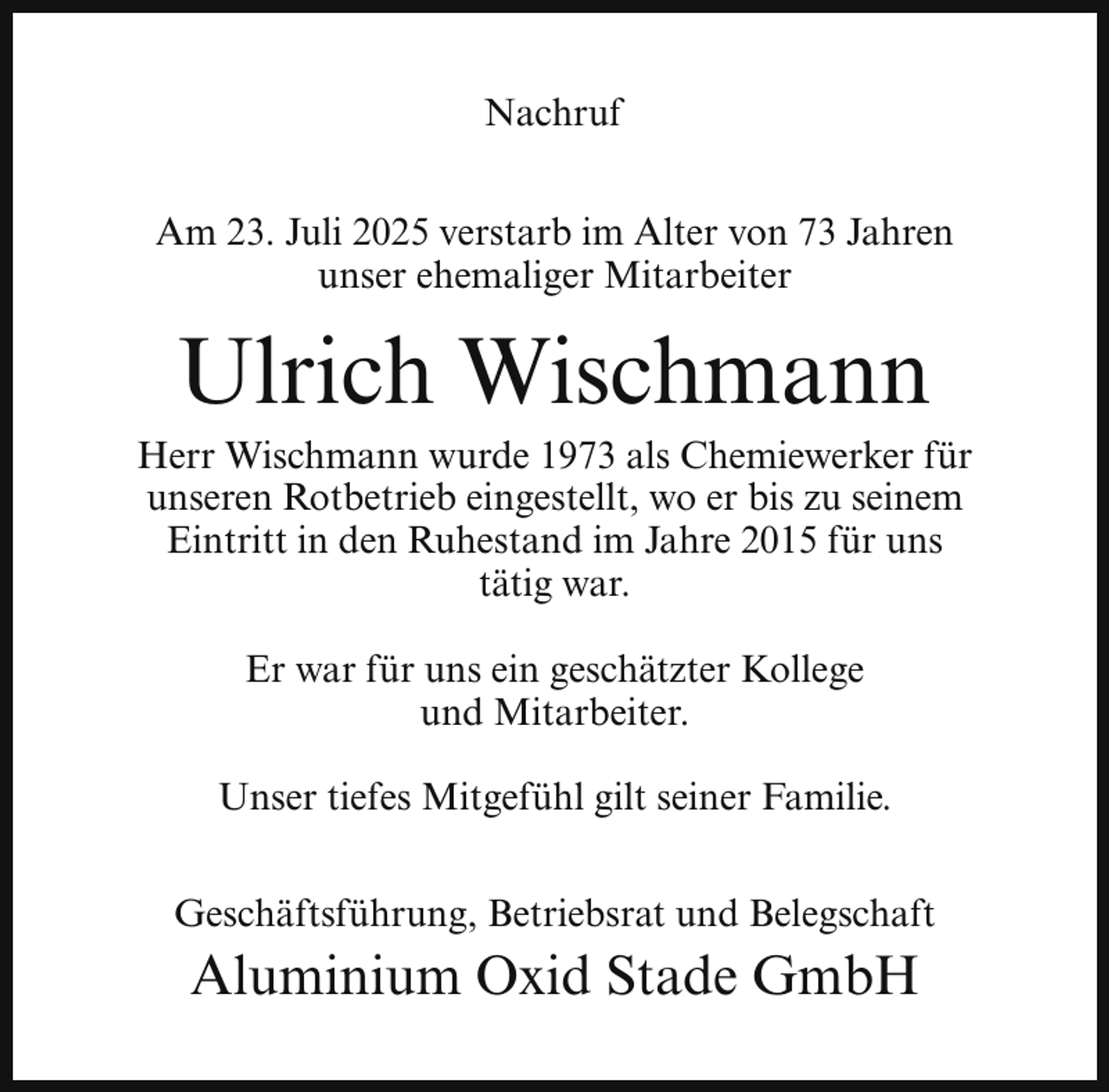 <p>Nachruf<br />Am 23. Juli 2025 verstarb im Alter von 73 Jahren<br />unser ehemaliger Mitarbeiter</p><p>Ulrich Wischmann</p><p>Herr Wischmann wurde 1973 als Chemiewerker für<br />unseren Rotbetrieb eingestellt, wo er bis zu seinem<br />Eintritt in den Ruhestand im Jahre 2015 für uns<br />tätig war.<br />Er war für uns ein geschätzter Kollege<br />und Mitarbeiter.<br />Unser tiefes Mitgefühl gilt seiner Familie.<br />Geschäftsführung, Betriebsrat und Belegschaft</p><p>Aluminium Oxid Stade GmbH</p>