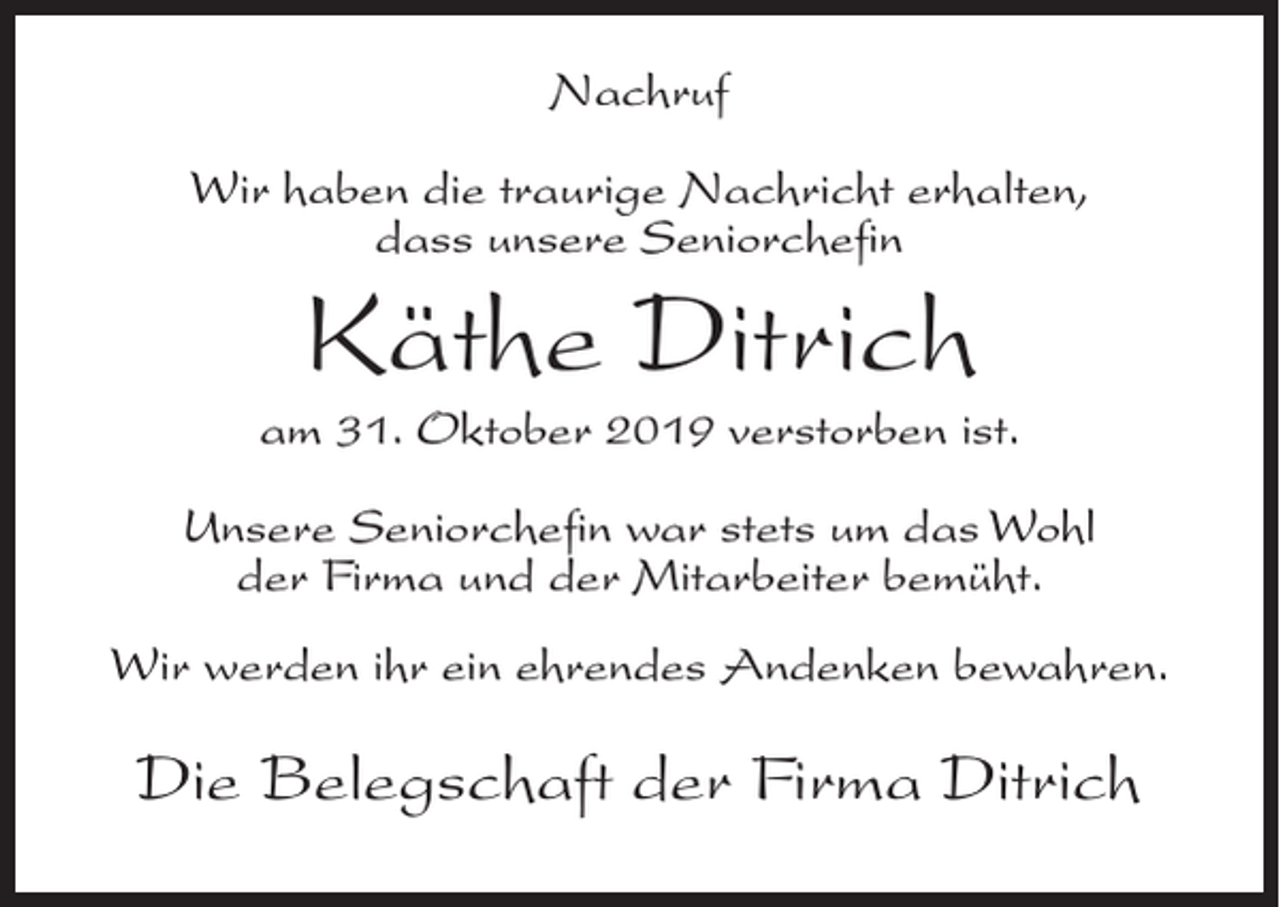 <p>Nachruf<br />Wir haben die traurige Nachricht erhalten,<br />dass unsere Seniorchefin</p><p>Käthe Ditrich</p><p>am 31. Oktober 2019 verstorben ist.<br />Unsere Seniorchefin war stets um das Wohl<br />der Firma und der Mitarbeiter bemüht.<br />Wir werden ihr ein ehrendes Andenken bewahren.</p><p>Die Belegschaft der Firma Ditrich</p>