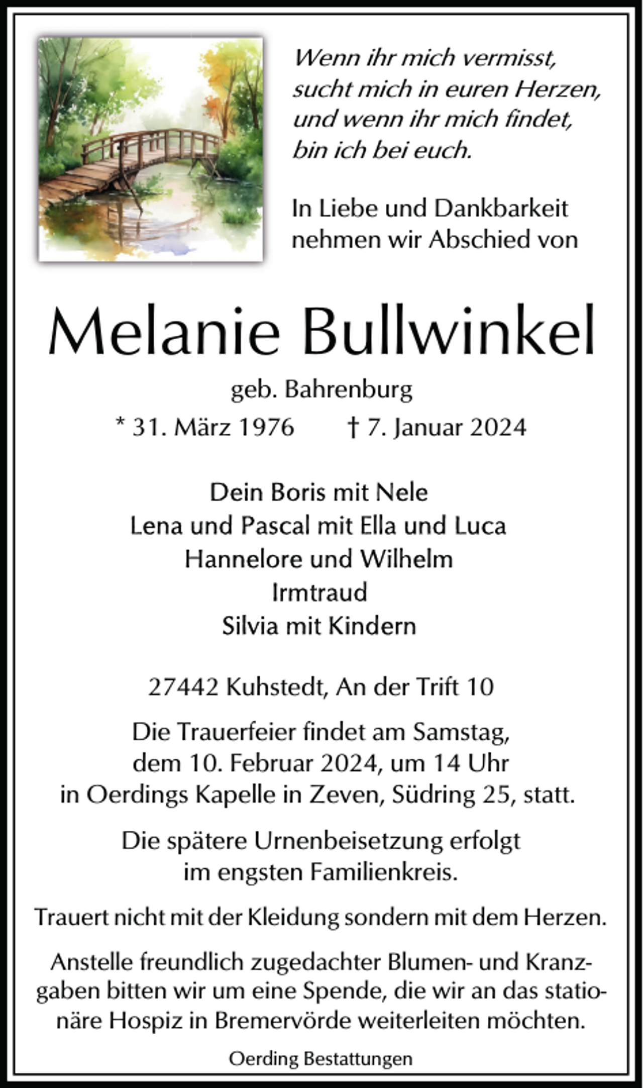 <p>Wenn ihr mich vermisst,<br />sucht mich in euren Herzen,<br />und wenn ihr mich findet,<br />bin ich bei euch.<br />In Liebe und Dankbarkeit<br />nehmen wir Abschied von</p><p>Melanie Bullwinkel<br />geb. Bahrenburg<br />* 31. März 1976<br />† 7. Januar 2024</p><p>27442 Kuhstedt, An der Trift 10<br />Die Trauerfeier findet am Samstag,<br />dem 10. Februar 2024, um 14 Uhr<br />in Oerdings Kapelle in Zeven, Südring 25, statt.<br />Die spätere Urnenbeisetzung erfolgt<br />im engsten Familienkreis.<br />Trauert nicht mit der Kleidung sondern mit dem Herzen.<br />Anstelle freundlich zugedachter Blumen- und Kranzgaben bitten wir um eine Spende, die wir an das stationäre Hospiz in Bremervörde weiterleiten möchten.<br />Oerding Bestattungen</p>