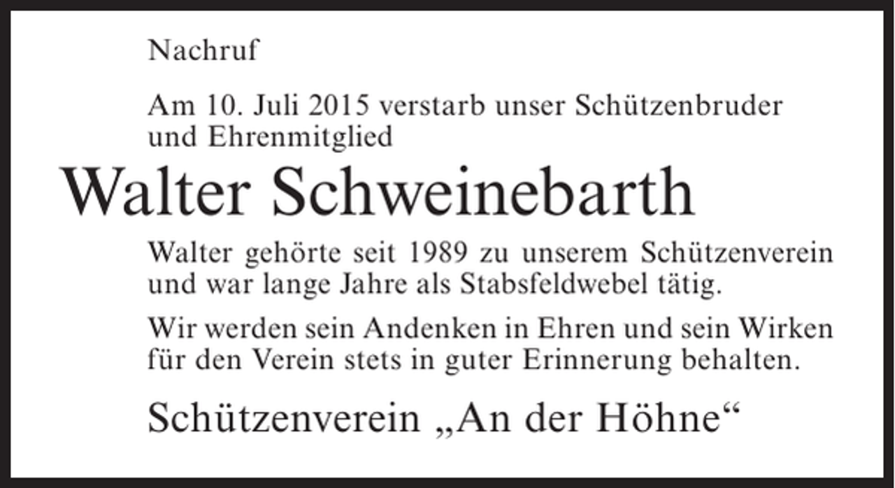 <p>Nachruf<br />Am 10. Juli 2015 verstarb unser Schützenbruder<br />und Ehrenmitglied</p><p>Walter Schweinebarth</p><p>Walter gehörte seit 1989 zu unserem Schützenverein<br />und war lange Jahre als Stabsfeldwebel tätig.<br />Wir werden sein Andenken in Ehren und sein Wirken<br />für den Verein stets in guter Erinnerung behalten.</p><p>Schützenverein „An der Höhne“</p>