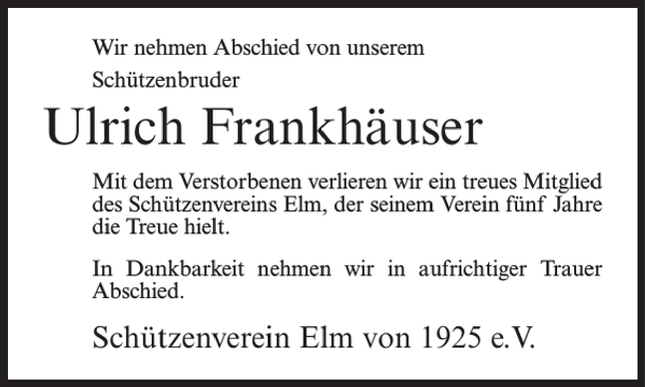 <p>Wir nehmen Abschied von unserem<br />Schützenbruder</p><p>Ulrich Frankhäuser<br />Mit dem Verstorbenen verlieren wir ein treues Mitglied<br />des Schützenvereins Elm, der seinem Verein fünf Jahre<br />die Treue hielt.<br />In Dankbarkeit nehmen wir in aufrichtiger Trauer<br />Abschied.</p><p>Schützenverein Elm von 1925 e.V.</p>