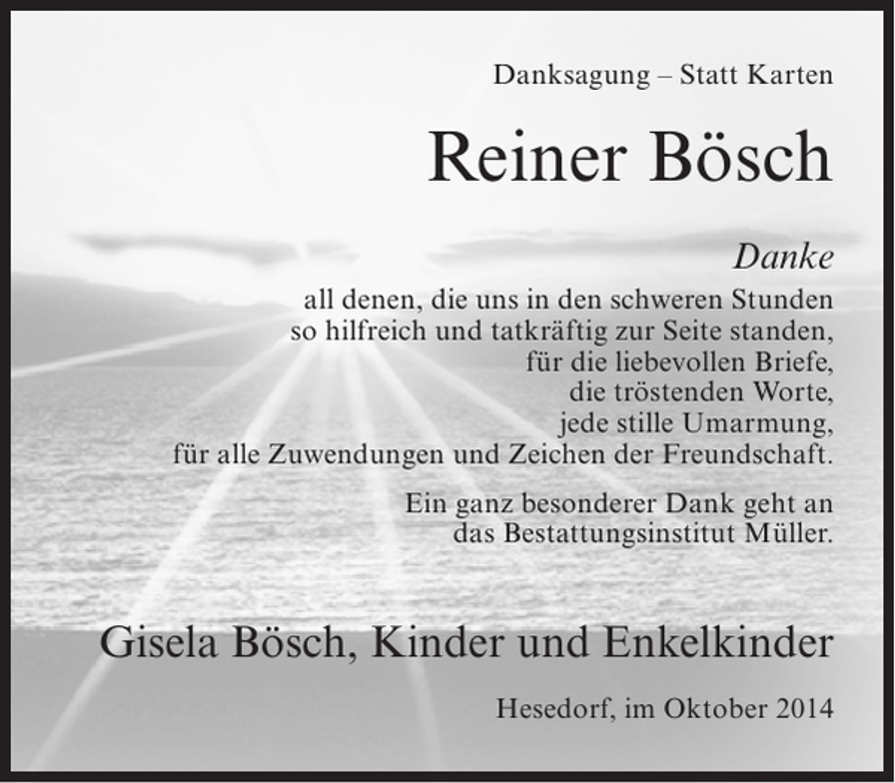 <p>Danksagung – Statt Karten</p><p>Reiner Bösch<br />Danke<br />all denen, die uns in den schweren Stunden<br />so hilfreich und tatkräftig zur Seite standen,<br />für die liebevollen Briefe,<br />die tröstenden Worte,<br />jede stille Umarmung,<br />für alle Zuwendungen und Zeichen der Freundschaft.<br />Ein ganz besonderer Dank geht an<br />das Bestattungsinstitut Müller.</p><p>Gisela Bösch, Kinder und Enkelkinder<br />Hesedorf, im Oktober 2014</p>