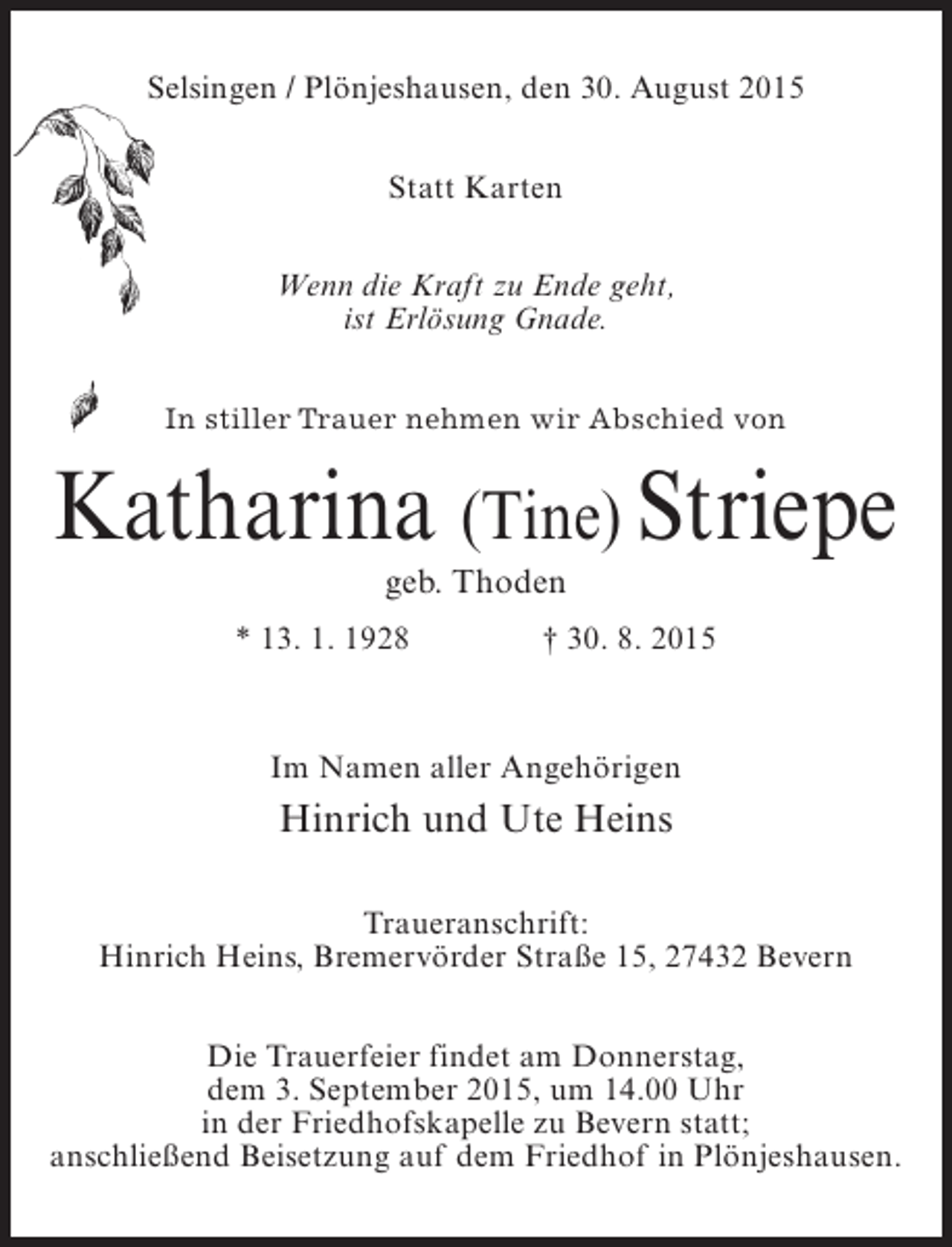 <p>Selsingen / Plönjeshausen, den 30. August 2015<br />Statt Karten<br />Wenn die Kraft zu Ende geht,<br />ist Erlösung Gnade.<br />In stiller Trauer nehmen wir Abschied von</p><p>Katharina (Tine) Striepe<br />geb. Thoden</p><p>* 13. 1. 1928</p><p>† 30. 8. 2015</p><p>Im Namen aller Angehörigen</p><p>Hinrich und Ute Heins<br />Traueranschrift:<br />Hinrich Heins, Bremervörder Straße 15, 27432 Bevern<br />Die Trauerfeier findet am Donnerstag,<br />dem 3. September 2015, um 14.00 Uhr<br />in der Friedhofskapelle zu Bevern statt;<br />anschließend Beisetzung auf dem Friedhof in Plönjeshausen.</p>
