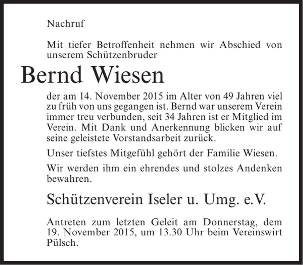 <p>Nachruf<br />Mit tiefer Betroffenheit nehmen wir Abschied von<br />unserem Schützenbruder</p><p>Bernd Wiesen</p><p>der am 14. November 2015 im Alter von 49 Jahren viel<br />zu früh von uns gegangen ist. Bernd war unserem ­ erein<br />V<br />immer treu verbunden, seit 34 Jahren ist er ­ itglied im<br />M<br />Verein. Mit Dank und Anerkennung ­ licken wir auf<br />b<br />seine geleistete Vorstandsarbeit zurück.<br />Unser tiefstes Mitgefühl gehört der Familie Wiesen.<br />Wir werden ihm ein ehrendes und stolzes Andenken<br />bewahren.</p><p>Schützenverein Iseler u. Umg. e.V.<br />Antreten zum letzten Geleit am Donnerstag, dem<br />19. November 2015, um 13.30 Uhr beim Vereinswirt<br />Pülsch.</p>