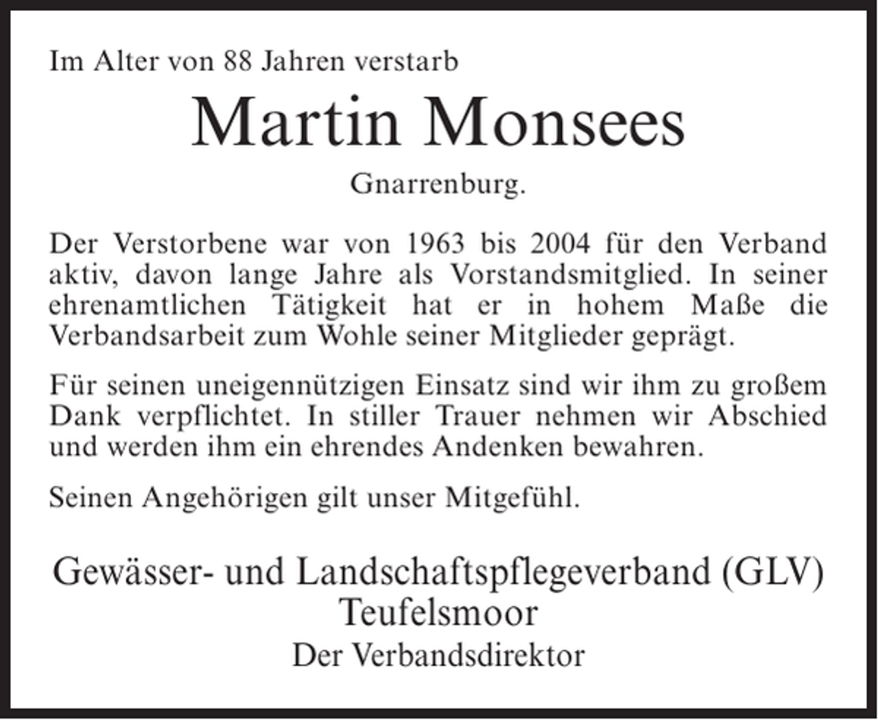 <p>Im Alter von 88 Jahren verstarb</p><p>Martin Monsees<br />Gnarrenburg.<br />Der Verstorbene war von 1963 bis 2004 für den Verband<br />aktiv, davon lange Jahre als Vorstandsmitglied. In seiner<br />ehrenamtlichen Tätigkeit hat er in hohem Maße die<br />Verbandsarbeit zum Wohle seiner Mitglieder geprägt.<br />Für seinen uneigennützigen Einsatz sind wir ihm zu großem<br />Dank verpflichtet. In stiller Trauer nehmen wir Abschied<br />und werden ihm ein ehrendes Andenken bewahren.<br />Seinen Angehörigen gilt unser Mitgefühl.</p><p>Gewässer- und Landschaftspflegeverband (GLV)<br />Teufelsmoor<br />Der Verbandsdirektor</p>