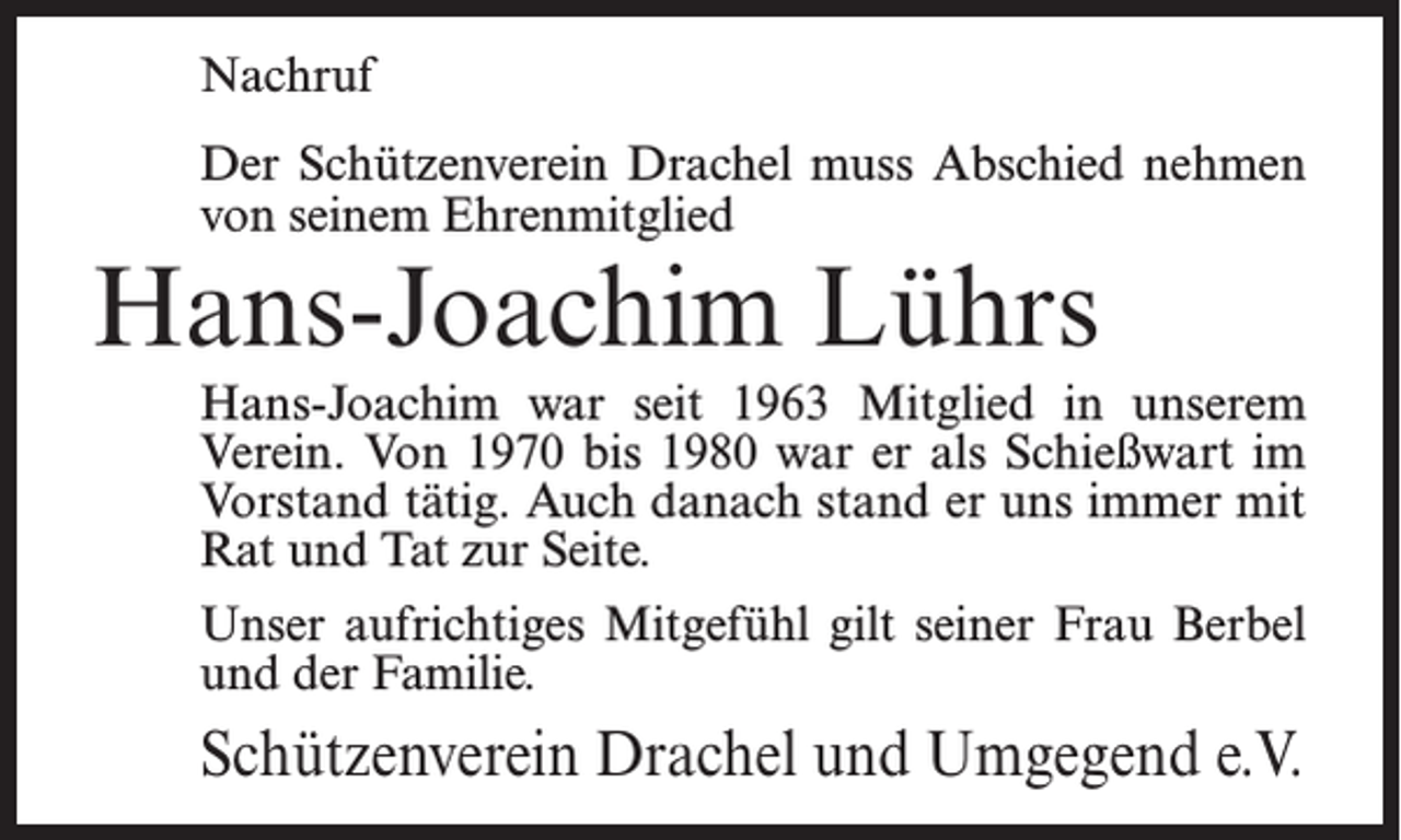 <p>Nachruf<br />Der Schützenverein Drachel muss Abschied nehmen<br />von seinem Ehrenmitglied</p><p>Hans-Joachim Lührs</p><p>Hans-Joachim war seit 1963 Mitglied in unserem<br />Verein. Von 1970 bis 1980 war er als Schießwart im<br />Vorstand tätig. Auch danach stand er uns immer mit<br />Rat und Tat zur Seite.<br />Unser aufrichtiges Mitgefühl gilt seiner Frau Berbel<br />und der Familie.</p><p>Schützenverein Drachel und Umgegend e.V.</p>