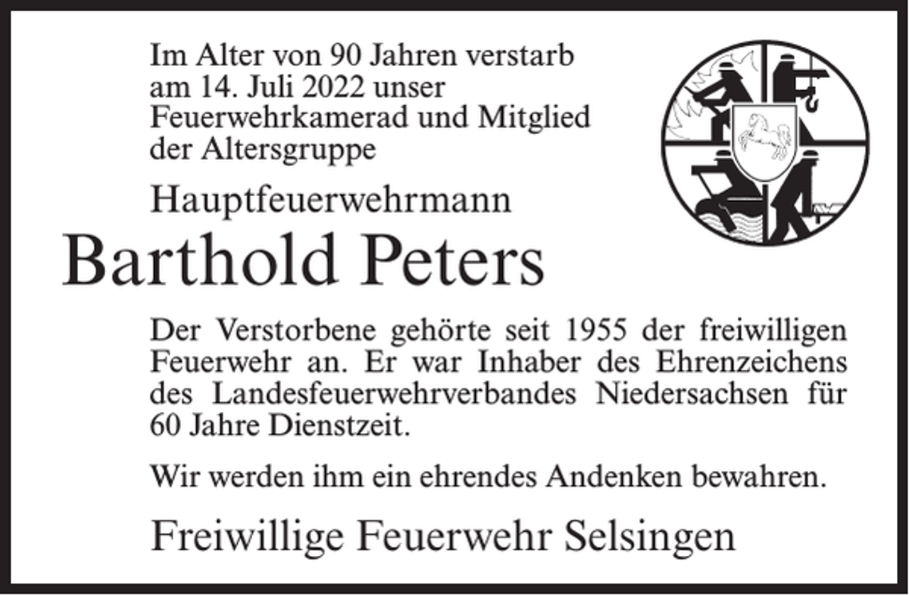 <p>Im Alter von 90 Jahren verstarb<br />am 14. Juli 2022 unser<br />Feuerwehrkamerad und Mitglied<br />der Altersgruppe</p><p>Hauptfeuerwehrmann</p><p>Barthold Peters<br />Der Verstorbene gehörte seit 1955 der freiwilligen<br />Feuerwehr an. Er war Inhaber des Ehrenzeichens<br />des Landesfeuerwehrverbandes Niedersachsen für<br />60 Jahre Dienstzeit.<br />Wir werden ihm ein ehrendes Andenken bewahren.</p><p>Freiwillige Feuerwehr Selsingen</p>