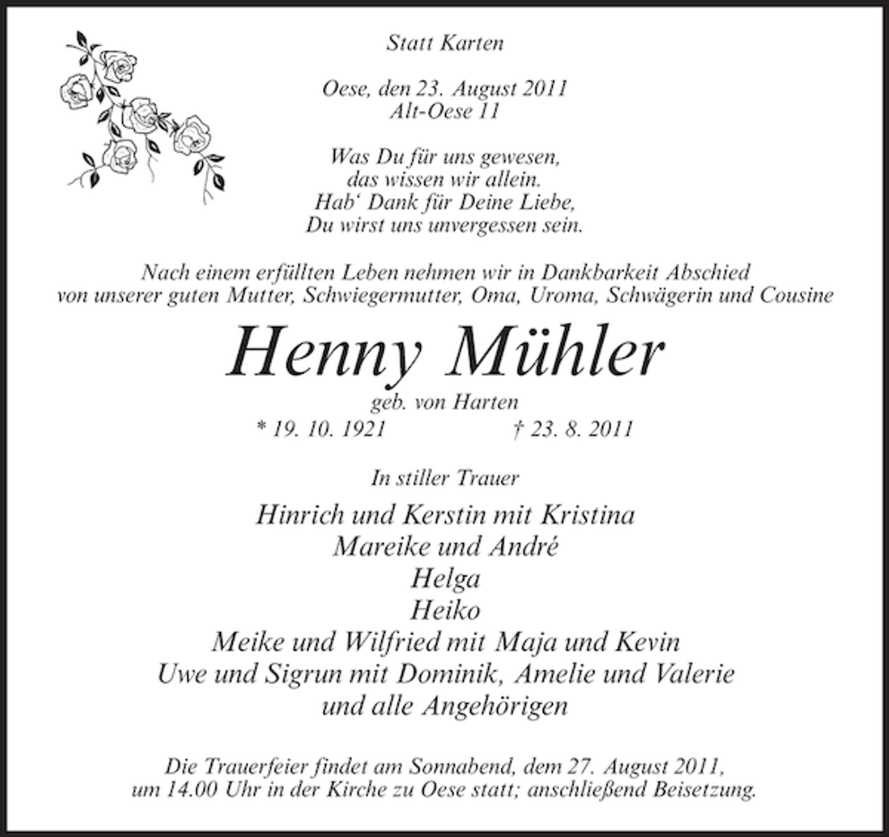 <p>Statt Karten<br />Oese, den 23. August 2011<br />Alt-Oese 11<br />Was Du für uns gewesen,<br />das wissen wir allein.<br />Hab‘ Dank für Deine Liebe,<br />Du wirst uns unvergessen sein.<br />Nach einem erfüllten Leben nehmen wir in Dankbarkeit Abschied<br />von unserer guten Mutter, Schwiegermutter, Oma, Uroma, Schwägerin und Cousine</p><p>Henny Mühler<br />geb. von Harten<br />* 19. 10. 1921<br />† 23. 8. 2011<br />In stiller Trauer</p><p>Hinrich und Kerstin mit Kristina<br />Mareike und André<br />Helga<br />Heiko<br />Meike und Wilfried mit Maja und Kevin<br />Uwe und Sigrun mit Dominik, Amelie und Valerie<br />und alle Angehörigen<br />Die Trauerfeier findet am Sonnabend, dem 27. August 2011,<br />um 14.00 Uhr in der Kirche zu Oese statt; anschließend Beisetzung.</p>