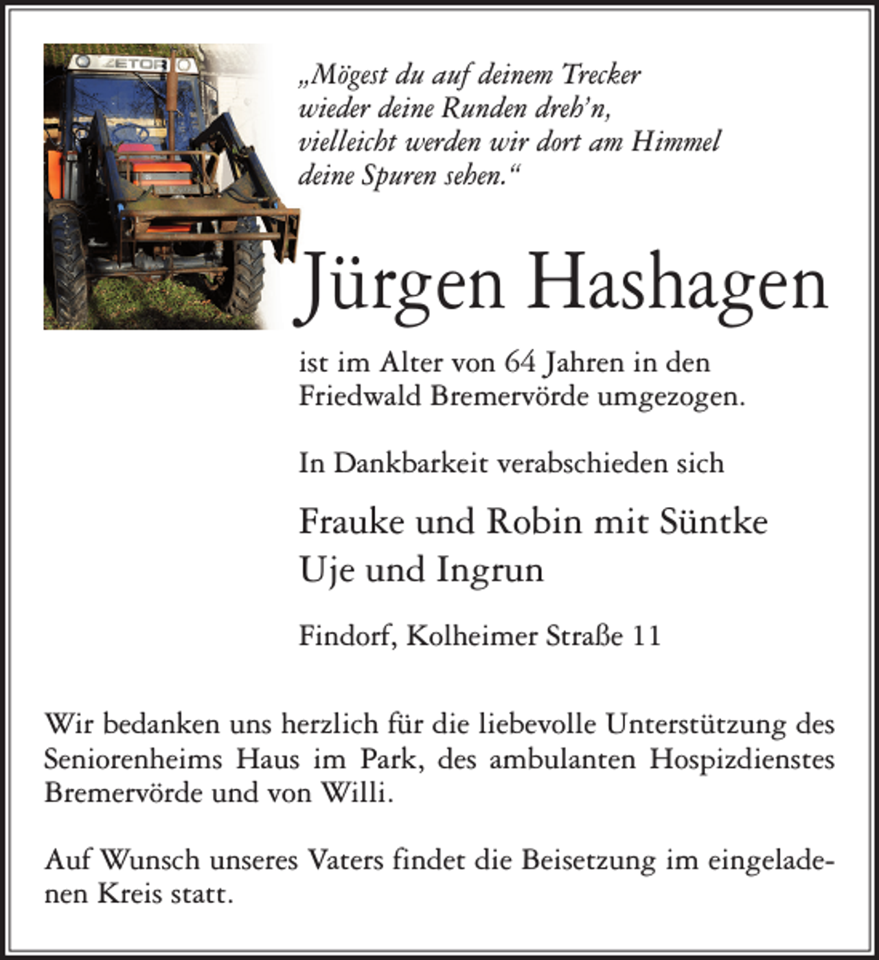 <p>„Mögest du auf deinem Trecker<br />wieder deine Runden dreh’n,<br />vielleicht werden wir dort am Himmel<br />deine Spuren sehen.“</p><p>Jürgen Hashagen<br />ist im Alter von 64 Jahren in den<br />Friedwald Bremervörde umgezogen.<br />In Dankbarkeit verabschieden sich</p><p>Frauke und Robin mit Süntke<br />Uje und Ingrun<br />Findorf, Kolheimer Straße 11<br />Wir bedanken uns herzlich für die liebevolle Unterstützung des<br />Seniorenheims Haus im Park, des ambulanten Hospizdienstes<br />Bremervörde und von Willi.<br />Auf Wunsch unseres Vaters findet die Beisetzung im eingeladenen Kreis statt.</p>