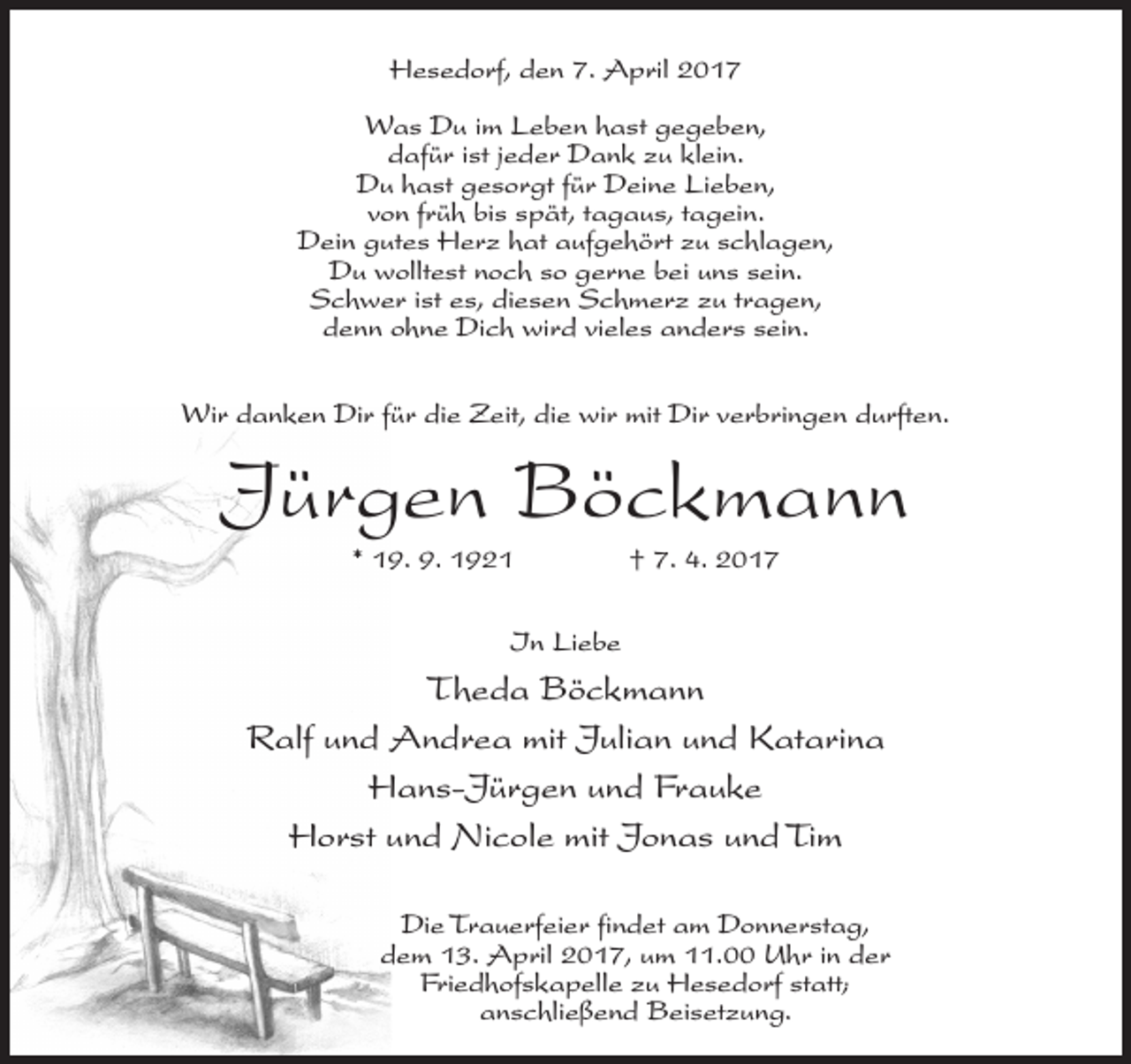 <p>Hesedorf, den 7. April 2017<br />Was Du im Leben hast gegeben,<br />dafür ist jeder Dank zu klein.<br />Du hast gesorgt für Deine Lieben,<br />von früh bis spät, tagaus, tagein.<br />Dein gutes Herz hat aufgehört zu schlagen,<br />Du wolltest noch so gerne bei uns sein.<br />Schwer ist es, diesen Schmerz zu tragen,<br />denn ohne Dich wird vieles anders sein.<br />Wir danken Dir für die Zeit, die wir mit Dir verbringen durften.</p><p>Jürgen Böckmann<br />* 19. 9. 1921 † 7. 4. 2017<br />In Liebe</p><p>Theda Böckmann<br />Ralf und Andrea mit Julian und Katarina<br />Hans-Jürgen und Frauke<br />Horst und Nicole mit Jonas und Tim<br />Die Trauerfeier findet am Donnerstag,<br />dem 13. April 2017, um 11.00 Uhr in der<br />Friedhofskapelle zu Hesedorf statt;<br />anschließend Beisetzung.</p>