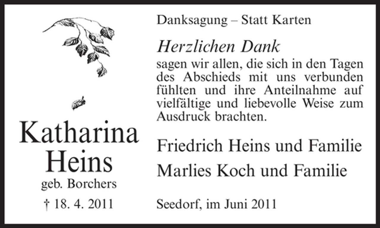<p>Danksagung – Statt Karten</p><p>Herzlichen Dank</p><p>Katharina<br />Heins<br />geb. Borchers<br />† 18. 4. 2011</p><p>sagen wir allen, die sich in den Tagen<br />des Abschieds mit uns verbunden<br />fühlten und ihre Anteilnahme auf<br />vielfältige und liebevolle Weise zum<br />Ausdruck brachten.</p><p>Friedrich Heins und Familie<br />Marlies Koch und Familie<br />Seedorf, im Juni 2011</p>