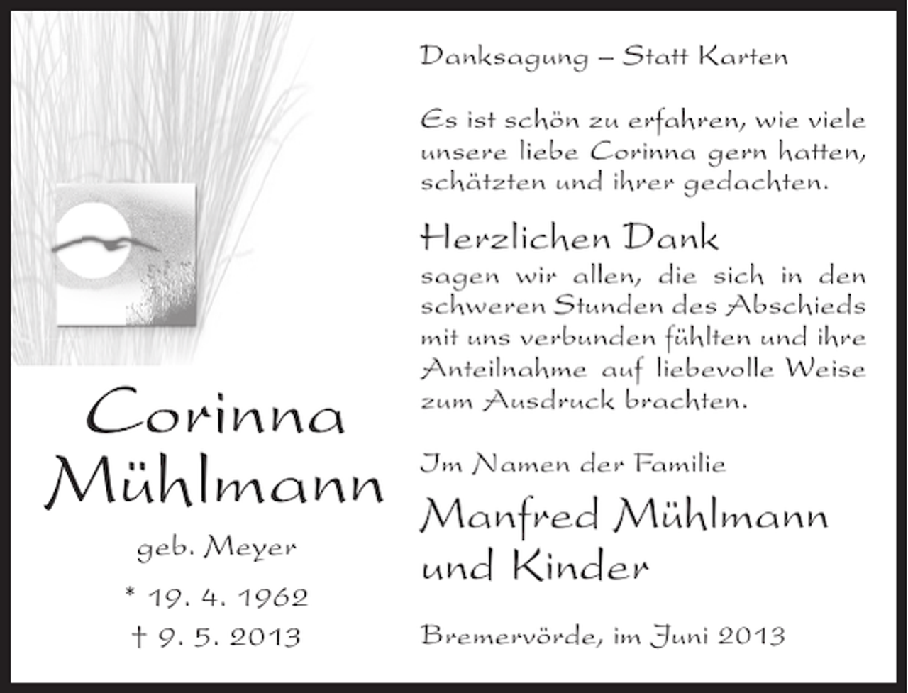 <p>Danksagung – Statt Karten<br />Es ist schön zu erfahren, wie viele<br />unsere liebe Corinna gern hatten,<br />schätzten und ihrer gedachten.</p><p>Herzlichen Dank</p><p>Corinna<br />Mühlmann<br />geb. Meyer<br />* 19. 4. 1962<br />† 9. 5. 2013</p><p>sagen wir allen, die sich in den<br />schweren Stunden des Abschieds<br />mit uns verbunden fühlten und ihre<br />Anteilnahme auf liebevolle Weise<br />zum Ausdruck brachten.<br />Im Namen der Familie</p><p>Manfred Mühlmann<br />und Kinder<br />Bremervörde, im Juni 2013</p>