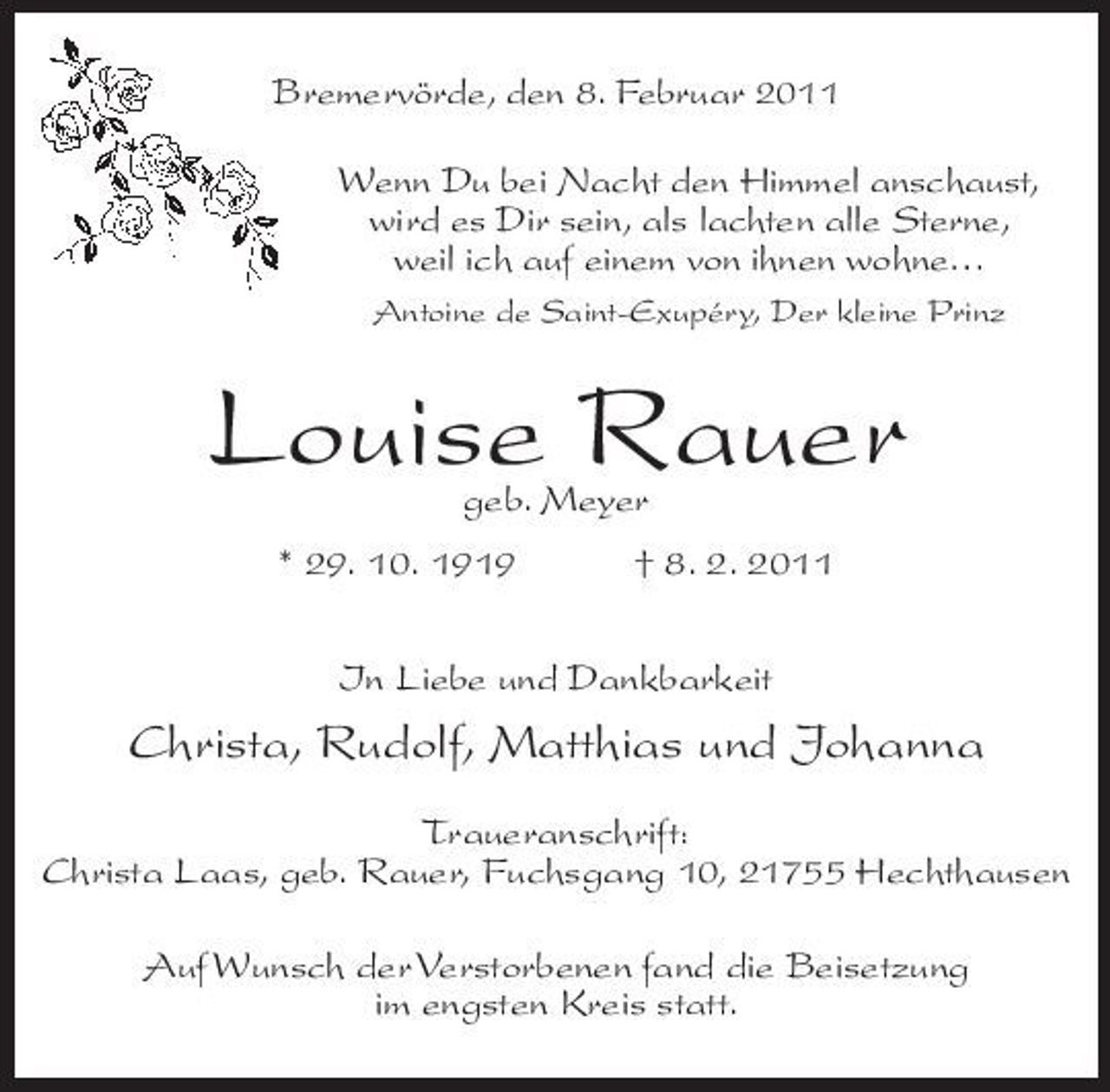 <p>Bremervörde, den 8. Februar 2011 Wenn Du bei Nacht den Himmel anschaust, wird es Dir sein, als lachten alle Sterne, weil ich auf einem von ihnen wohne…<br />Antoine de Saint-Exupéry, Der kleine Prinz</p><p>Louise Rauer<br />geb. Meyer * 29. 10. 1919 † 8. 2. 2011 In Liebe und Dankbarkeit</p><p>Christa, Rudolf, Matthias und Johanna<br />Traueranschrift: Christa Laas, geb. Rauer, Fuchsgang 10, 21755 Hechthausen Auf Wunsch der Verstorbenen fand die Beisetzung im engsten Kreis statt.</p>
