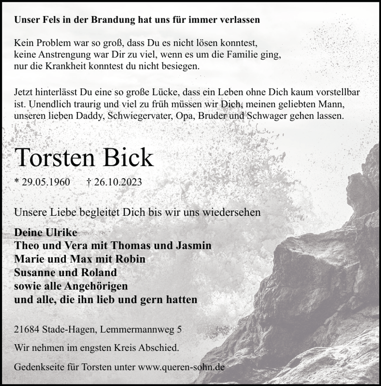 <p>Unser Fels in der Brandung hat uns für immer verlassen<br />Kein Problem war so groß, dass Du es nicht lösen konntest,<br />keine Anstrengung war Dir zu viel, wenn es um die Familie ging,<br />nur die Krankheit konntest du nicht besiegen.<br />Jetzt hinterlässt Du eine so große Lücke, dass ein Leben ohne Dich kaum vorstellbar<br />ist. Unendlich traurig und viel zu früh müssen wir Dich, meinen geliebten Mann,<br />unseren lieben Daddy, Schwiegervater, Opa, Bruder und Schwager gehen lassen.</p><p>Torsten Bick</p><p>* 29.05.1960</p><p>† 26.10.2023</p><p>Unsere Liebe begleitet Dich bis wir uns wiedersehen<br />Deine Ulrike<br />Theo und Vera mit Thomas und Jasmin<br />Marie und Max mit Robin<br />Susanne und Roland<br />sowie alle Angehörigen<br />und alle, die ihn lieb und gern hatten<br />21684 Stade-Hagen, Lemmermannweg 5<br />Wir nehmen im engsten Kreis Abschied.<br />Gedenkseite für Torsten unter www.queren-sohn.de</p>