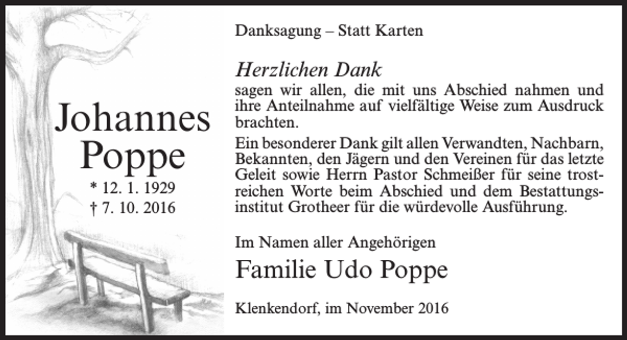 <p>Danksagung – Statt Karten</p><p>Herzlichen Dank</p><p>Johannes<br />Poppe<br />* 12. 1. 1929<br />† 7. 10. 2016</p><p>sagen wir allen, die mit uns Abschied nahmen und<br />ihre Anteilnahme auf vielfältige Weise zum Ausdruck<br />brachten.<br />Ein besonderer Dank gilt allen Verwandten, Nachbarn,<br />Bekannten, den Jägern und den Vereinen für das letzte<br />Geleit sowie Herrn Pastor Schmeißer für seine trost­<br />reichen Worte beim Abschied und dem Bestattungs­<br />institut Grotheer für die würdevolle Ausführung.<br />Im Namen aller Angehörigen</p><p>Familie Udo Poppe<br />Klenkendorf, im November 2016</p>