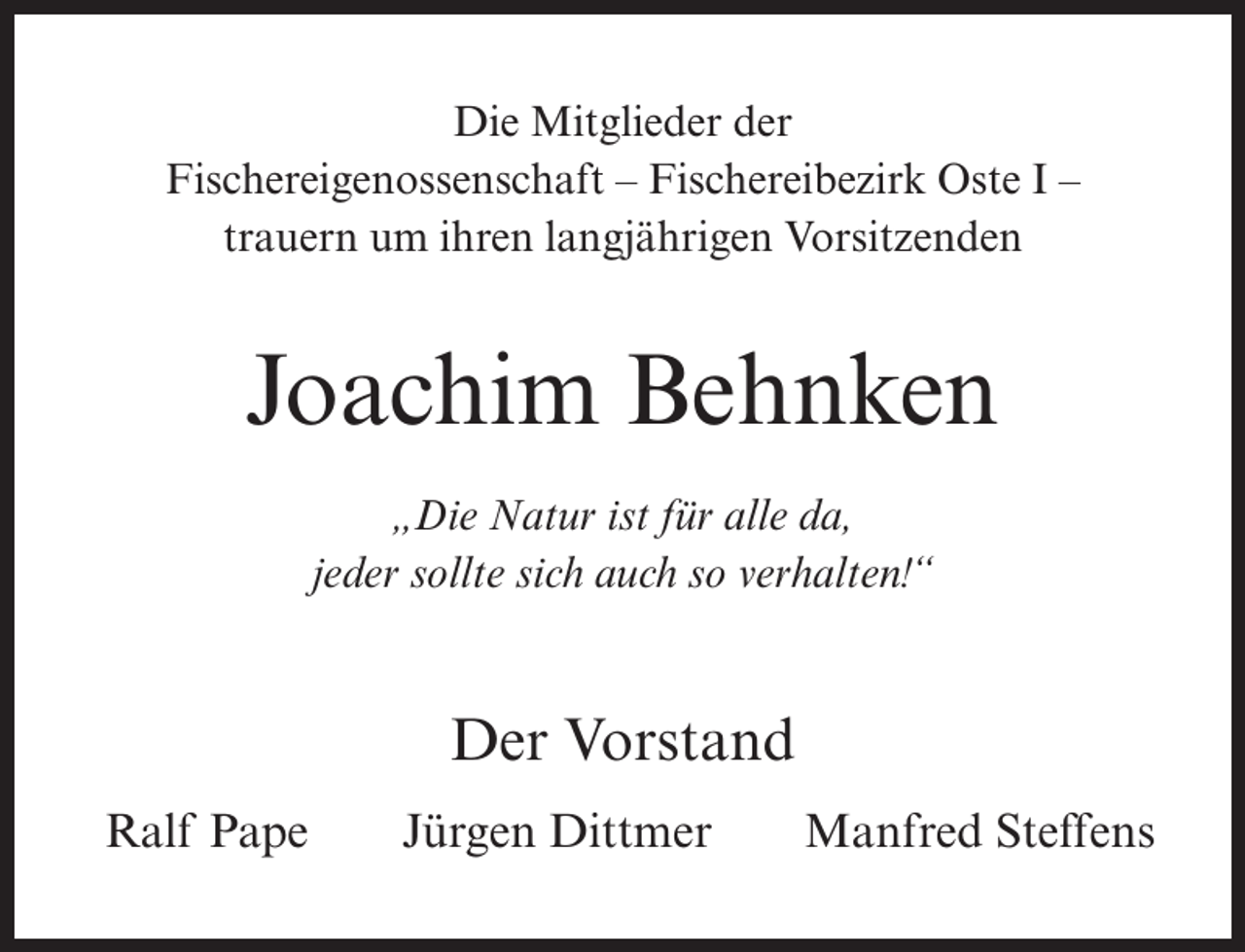 <p>Die Mitglieder der<br />Fischereigenossenschaft – Fischereibezirk Oste I –<br />trauern um ihren langjährigen Vorsitzenden</p><p>Joachim Behnken<br />„Die Natur ist für alle da,<br />jeder sollte sich auch so verhalten!“</p><p>Der Vorstand<br />Ralf Pape</p><p>Jürgen Dittmer</p><p>Manfred Steffens</p>
