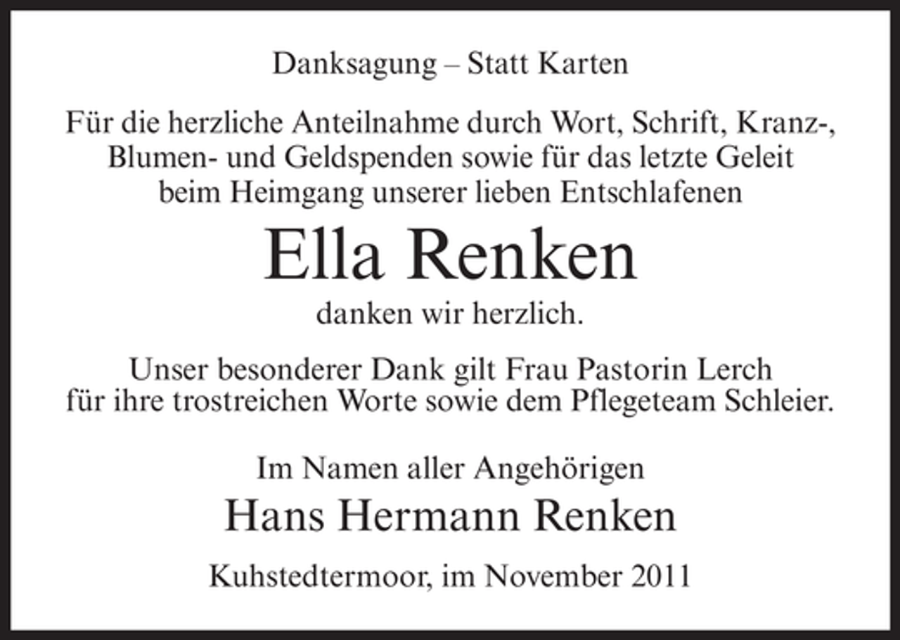 <p>Danksagung – Statt Karten<br />Für die herzliche Anteilnahme durch Wort, Schrift, Kranz-,<br />Blumen- und Geldspenden sowie für das letzte Geleit<br />beim Heimgang unserer lieben Entschlafenen</p><p>Ella Renken<br />danken wir herzlich.<br />Unser besonderer Dank gilt Frau Pastorin Lerch<br />für ihre trostreichen Worte sowie dem Pflegeteam Schleier.<br />Im Namen aller Angehörigen</p><p>Hans Hermann Renken<br />Kuhstedtermoor, im November 2011</p>