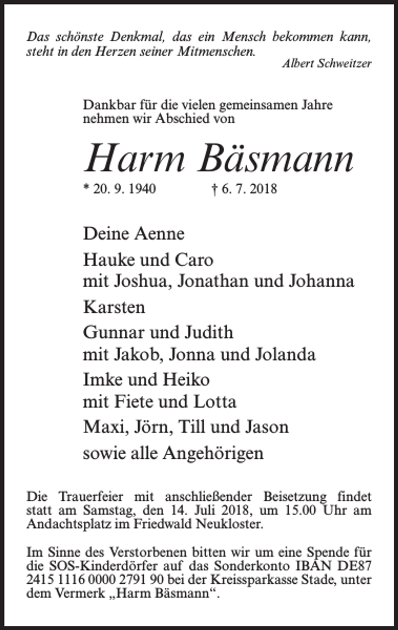 <p>Das schönste Denkmal, das ein Mensch bekommen kann,<br />steht in den Herzen seiner Mitmenschen.<br />Albert Schweitzer</p><p>Dankbar für die vielen gemeinsamen Jahre<br />nehmen wir Abschied von</p><p>Harm Bäsmann<br />* 20. 9. 1940 † 6. 7. 2018</p><p>Deine Aenne<br />Hauke und Caro<br />mit Joshua, Jonathan und Johanna<br />Karsten<br />Gunnar und Judith<br />mit Jakob, Jonna und Jolanda<br />Imke und Heiko<br />mit Fiete und Lotta<br />Maxi, Jörn, Till und Jason<br />sowie alle Angehörigen<br />Die Trauerfeier mit anschließender Beisetzung findet<br />statt am Samstag, den 14. Juli 2018, um 15.00 Uhr am<br />Andachtsplatz im Friedwald Neukloster.<br />Im Sinne des Verstorbenen bitten wir um eine Spende für<br />die SOS-Kinderdörfer auf das Sonderkonto IBAN DE87<br />2415 1116 0000 2791 90 bei der Kreissparkasse Stade, unter<br />dem Vermerk „Harm Bäsmann“.</p>