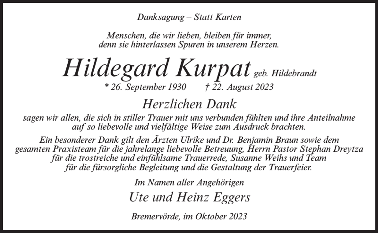 <p>Danksagung – Statt Karten<br />Menschen, die wir lieben, bleiben für immer,<br />denn sie hinterlassen Spuren in unserem Herzen.</p><p>Hildegard Kurpat<br />* 26. September 1930</p><p>geb. Hildebrandt<br />† 22. August 2023</p><p>Herzlichen Dank<br />sagen wir allen, die sich in stiller Trauer mit uns verbunden fühlten und ihre Anteilnahme<br />auf so liebevolle und vielfältige Weise zum Ausdruck brachten.<br />Ein besonderer Dank gilt den Ärzten Ulrike und Dr. Benjamin Braun sowie dem<br />gesamten Praxisteam für die jahrelange liebevolle Betreuung, Herrn Pastor Stephan Dreytza<br />für die trostreiche und einfühlsame Trauerrede, Susanne Weihs und Team<br />für die fürsorgliche Begleitung und die Gestaltung der Trauerfeier.<br />Im Namen aller Angehörigen</p><p>Ute und Heinz Eggers<br />Bremervörde, im Oktober 2023</p>