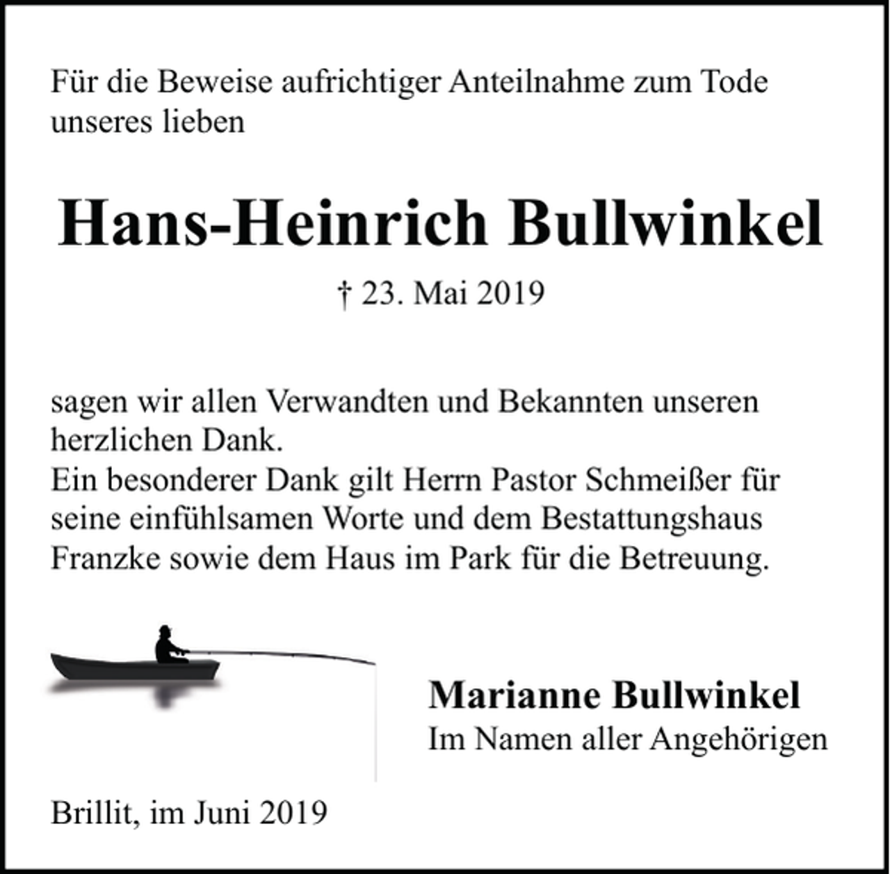 <p>Für die Beweise aufrichtiger Anteilnahme zum Tode<br />unseres lieben</p><p>Hans-Heinrich Bullwinkel<br />† 23. Mai 2019<br />sagen wir allen Verwandten und Bekannten unseren<br />herzlichen Dank.<br />Ein besonderer Dank gilt Herrn Pastor Schmeißer für<br />seine einfühlsamen Worte und dem Bestattungshaus<br />Franzke sowie dem Haus im Park für die Betreuung.</p><p>Marianne Bullwinkel</p><p>Im Namen aller Angehörigen<br />Brillit, im Juni 2019</p>