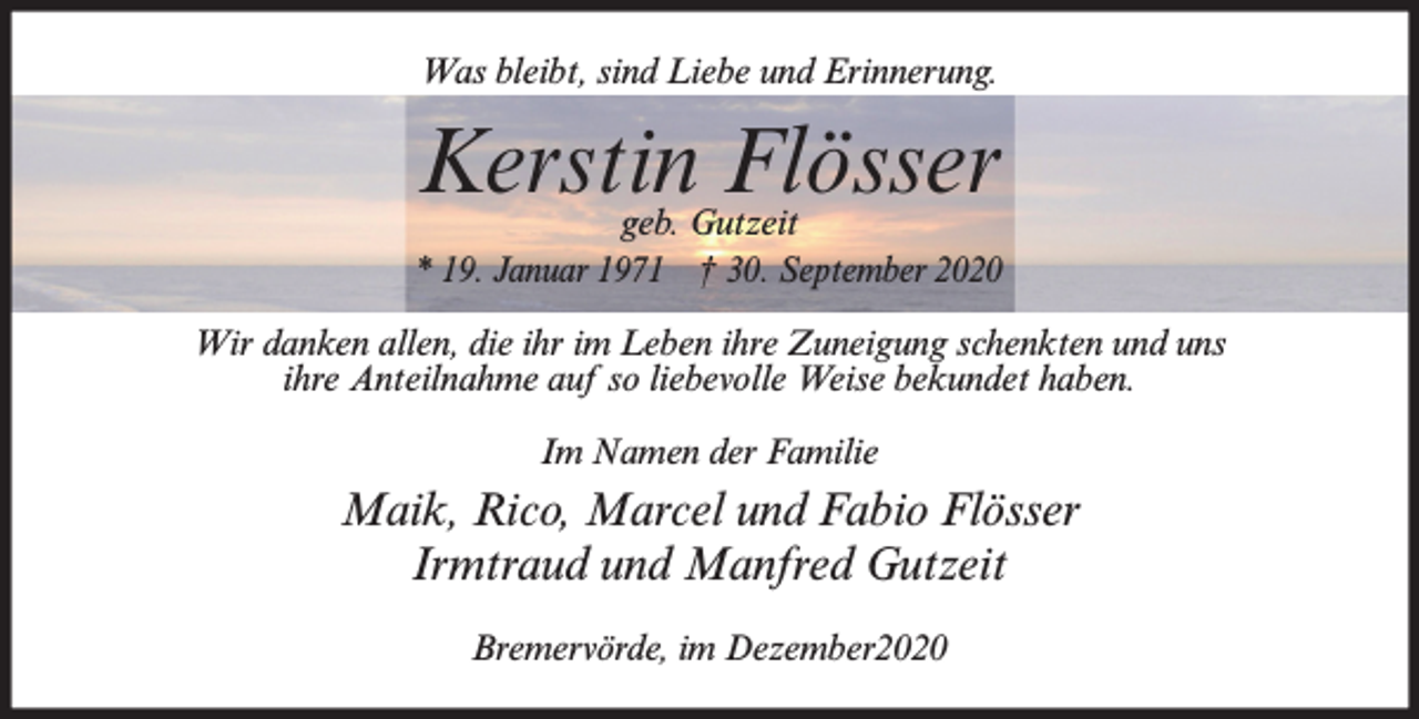 <p>Was bleibt, sind Liebe und Erinnerung.</p><p>Kerstin Flösser</p><p>geb. Gutzeit<br />* 19. Januar 1971 † 30. September 2020<br />Wir danken allen, die ihr im Leben ihre Zuneigung schenkten und uns<br />ihre Anteilnahme auf so liebevolle Weise bekundet haben.<br />Im Namen der Familie</p><p>Maik, Rico, Marcel und Fabio Flösser<br />Irmtraud und Manfred Gutzeit<br />Bremervörde, im Dezember2020</p>
