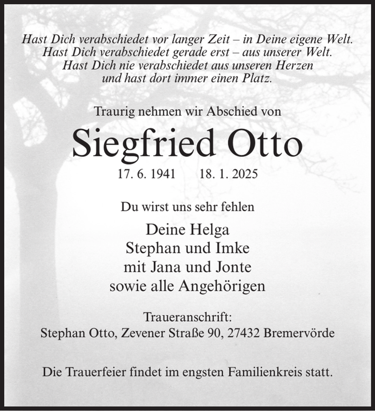 <p>Hast Dich verabschiedet vor langer Zeit – in Deine eigene Welt.<br />Hast Dich verabschiedet gerade erst – aus unserer Welt.<br />Hast Dich nie verabschiedet aus unseren Herzen<br />und hast dort immer einen Platz.<br />Traurig nehmen wir Abschied von</p><p>Siegfried Otto<br />17. 6. 1948. 1. 2025</p><p>Du wirst uns sehr fehlen</p><p>Deine Helga<br />Stephan und Imke<br />mit Jana und Jonte<br />sowie alle Angehörigen<br />Traueranschrift:<br />Stephan Otto, Zevener Straße 90, 27432 Bremervörde<br />Die Trauerfeier findet im engsten Familienkreis statt.</p>