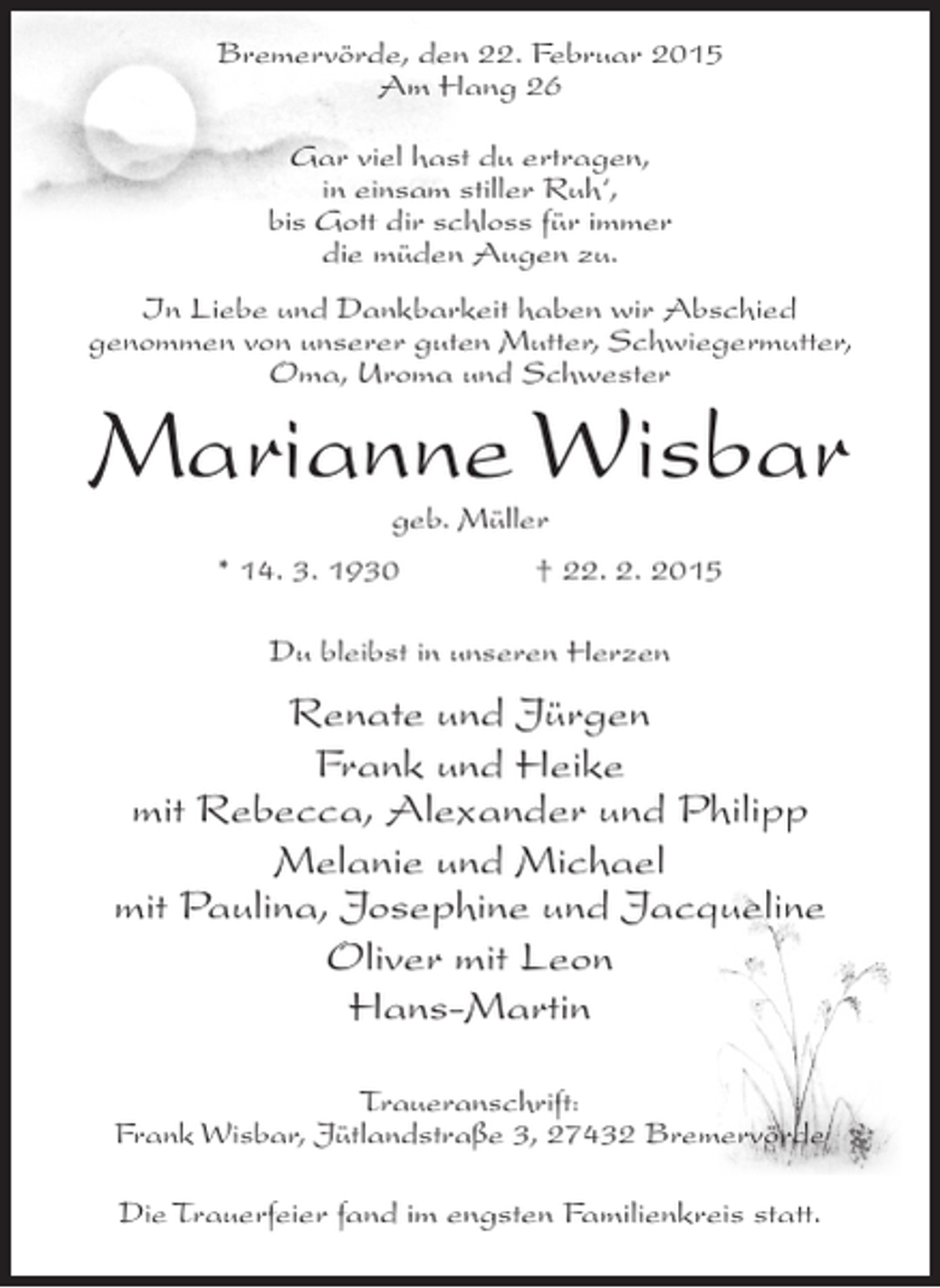 <p>Bremervörde, den 22. Februar 2015<br />Am Hang 26<br />Gar viel hast du ertragen,<br />in einsam stiller Ruh‘,<br />bis Gott dir schloss für immer<br />die müden Augen zu.<br />In Liebe und Dankbarkeit haben wir Abschied<br />genommen von unserer guten Mutter, Schwiegermutter,<br />Oma, Uroma und Schwester</p><p>Marianne Wisbar<br />geb. Müller</p><p>* 14. 3. 1930</p><p>† 22. 2. 2015</p><p>Du bleibst in unseren Herzen</p><p>Renate und Jürgen<br />Frank und Heike<br />mit Rebecca, Alexander und Philipp<br />Melanie und Michael<br />mit Paulina, Josephine und Jacqueline<br />Oliver mit Leon<br />Hans-Martin<br />Traueranschrift:<br />Frank Wisbar, Jütlandstraße 3, 27432 Bremervörde<br />Die Trauerfeier fand im engsten Familienkreis statt.</p>