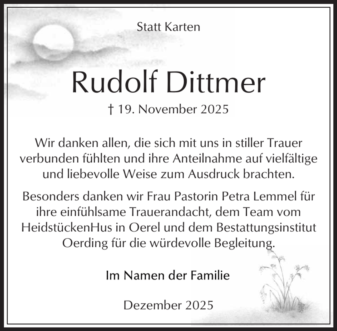 <p>Statt Karten</p><p>Rudolf Dittmer<br />† 19. November 2025</p><p>Wir danken allen, die sich mit uns in stiller Trauer<br />verbunden fühlten und ihre Anteilnahme auf vielfältige<br />und liebevolle Weise zum Ausdruck brachten.<br />Besonders danken wir Frau Pastorin Petra Lemmel für<br />ihre einfühlsame Trauerandacht, dem Team vom<br />HeidstückenHus in Oerel und dem Bestattungsinstitut<br />Oerding für die würdevolle Begleitung.</p><p>Dezember 2025</p>