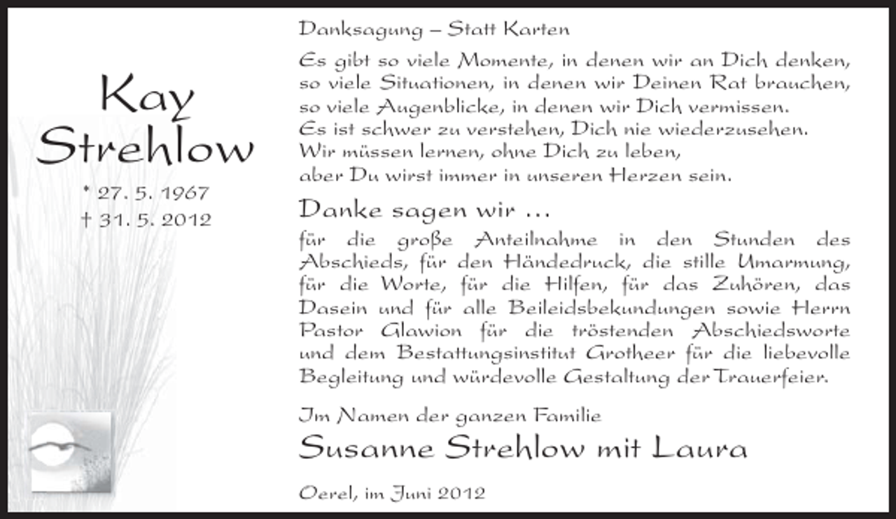 <p>Kay<br />Strehlow<br />* 27. 5. 1967<br />† 31. 5. 2012</p><p>Danksagung – Statt Karten<br />Es gibt so viele Momente, in denen wir an Dich denken,<br />so viele Situationen, in denen wir Deinen Rat brauchen,<br />so viele Augenblicke, in denen wir Dich vermissen.<br />Es ist schwer zu verstehen, Dich nie wiederzusehen.<br />Wir müssen lernen, ohne Dich zu leben,<br />aber Du wirst immer in unseren Herzen sein.</p><p>Danke sagen wir …<br />für die große Anteilnahme in den Stunden des<br />Abschieds, für den Händedruck, die stille Umarmung,<br />für die Worte, für die Hilfen, für das Zuhören, das<br />Dasein und für alle Beileidsbekundungen sowie Herrn<br />Pastor Glawion für die tröstenden Abschiedsworte<br />und dem Bestattungsinstitut Grotheer für die liebevolle<br />Begleitung und würdevolle Gestaltung der Trauerfeier.<br />Im Namen der ganzen Familie</p><p>Susanne Strehlow mit Laura<br />Oerel, im Juni 2012</p>