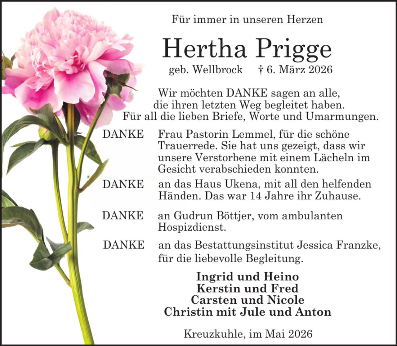 <p>Für immer in unseren Herzen</p><p>Hertha Prigge<br />geb. Wellbrock</p><p>† 6. März 2026</p><p>Wir möchten DANKE sagen an alle,<br />die ihren letzten Weg begleitet haben.<br />Für all die lieben Briefe, Worte und Umarmungen.<br />DANKE</p><p>DANKE</p><p>Frau Pastorin Lemmel, für die schöne<br />Trauerrede. Sie hat uns gezeigt, dass wir<br />unsere Verstorbene mit einem Lächeln im<br />Gesicht verabschieden konnten.<br />an das Haus Ukena, mit all den helfenden<br />Händen. Das war 14 Jahre ihr Zuhause.</p><p>DANKE</p><p>an Gudrun Böttjer, vom ambulanten<br />Hospizdienst.</p><p>DANKE</p><p>an das Bestattungsinstitut Jessica Franzke,<br />für die liebevolle Begleitung.</p><p>Ingrid und Heino<br />Kerstin und Fred<br />Carsten und Nicole<br />Christin mit Jule und Anton<br />Kreuzkuhle, im Mai 2026</p>