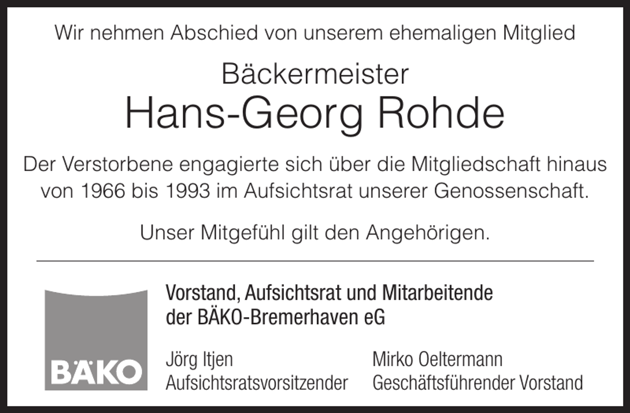 <p>Wir nehmen Abschied von unserem ehemaligen Mitglied</p><p>Bäckermeister</p><p>Hans-Georg Rohde<br />Der Verstorbene engagierte sich über die Mitgliedschaft hinaus<br />von 1966 bis 1993 im Aufsichtsrat unserer Genossenschaft.<br />Unser Mitgefühl gilt den Angehörigen.</p><p>Vorstand, Aufsichtsrat und Mitarbeitende<br />der BÄKO-Bremerhaven eG<br />Jörg Itjen<br />Aufsichtsratsvorsitzender</p><p>Mirko Oeltermann<br />Geschäftsführender Vorstand</p>