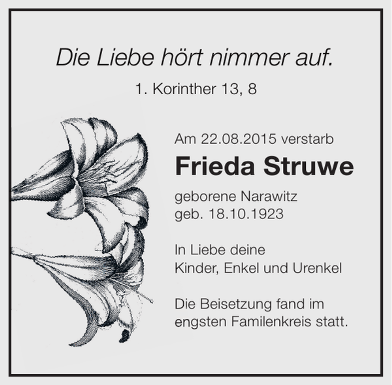 <p>Die Liebe hört nimmer auf.<br />1. Korinther 13, 8<br />Am 22.08.2015 verstarb</p><p>Frieda Struwe<br />geborene Narawitz<br />geb. 18.10.1923<br />In Liebe deine<br />Kinder, Enkel und Urenkel<br />Die Beisetzung fand im<br />engsten Familenkreis statt.</p>
