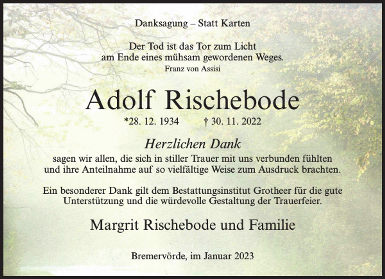 <p>Danksagung – Statt Karten<br />Der Tod ist das Tor zum Licht<br />am Ende eines mühsam gewordenen Weges.<br />Franz von Assisi</p><p>Adolf Rischebode<br />*28. 12. 1934 † 30. 11. 2022</p><p>Herzlichen Dank<br />sagen wir allen, die sich in stiller Trauer mit uns verbunden fühlten<br />und ihre Anteilnahme auf so vielfältige Weise zum Ausdruck brachten.<br />Ein besonderer Dank gilt dem Bestattungsinstitut Grotheer für die gute<br />Unterstützung und die würdevolle Gestaltung der Trauerfeier.</p><p>Margrit Rischebode und Familie<br />Bremervörde, im Januar 2023</p>