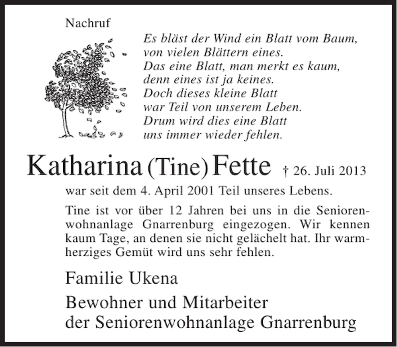 <p>Nachruf<br />Es bläst der Wind ein Blatt vom Baum,<br />von vielen Blättern eines.<br />Das eine Blatt, man merkt es kaum,<br />denn eines ist ja keines.<br />Doch dieses kleine Blatt<br />war Teil von unserem Leben.<br />Drum wird dies eine Blatt<br />uns immer wieder fehlen.</p><p>Katharina (Tine) Fette</p><p>† 26. Juli 2013<br />war seit dem 4. April 2001 Teil unseres Lebens.<br />Tine ist vor über 12 Jahren bei uns in die Seniorenwohnanlage Gnarrenburg eingezogen. Wir kennen<br />kaum Tage, an denen sie nicht gelächelt hat. Ihr warmherziges Gemüt wird uns sehr fehlen.</p><p>Familie Ukena<br />Bewohner und Mitarbeiter<br />der Seniorenwohnanlage Gnarrenburg</p>