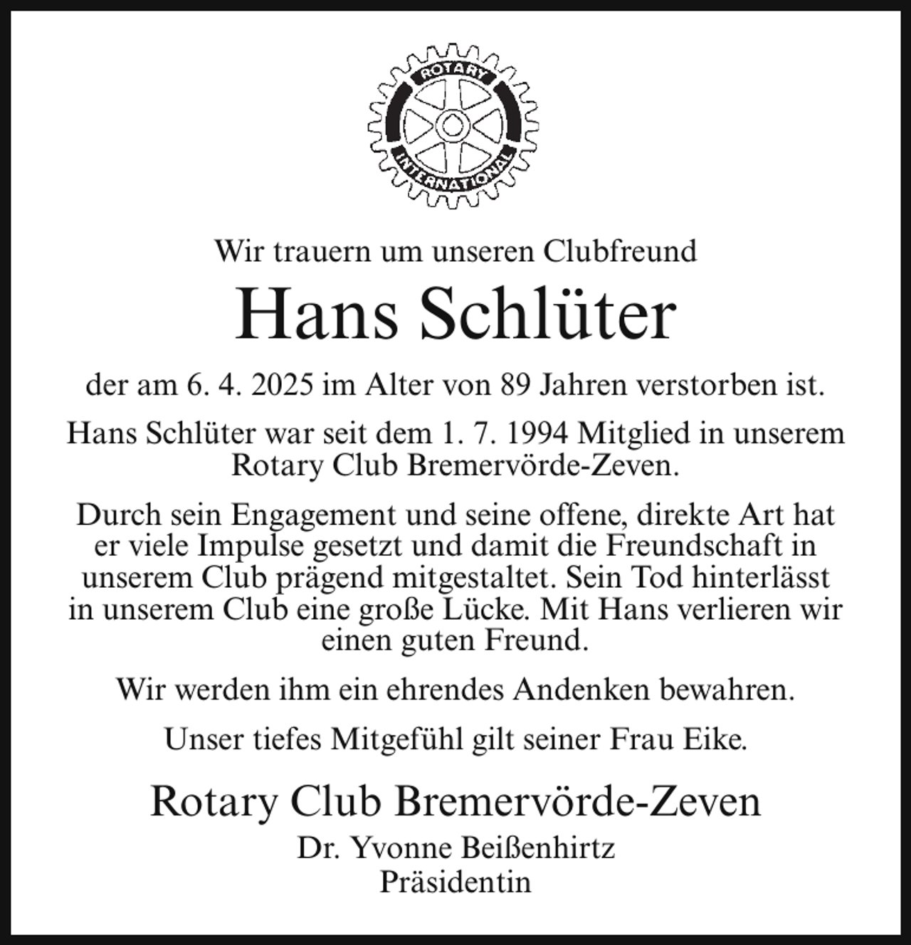 <p>Wir trauern um unseren Clubfreund</p><p>Hans Schlüter</p><p>der am 6. 4. 2025 im Alter von 89 Jahren verstorben ist.<br />Hans Schlüter war seit dem 1. 7. 1994 Mitglied in unserem<br />Rotary Club Bremervörde-Zeven.<br />Durch sein Engagement und seine offene, direkte Art hat<br />er viele Impulse gesetzt und damit die Freundschaft in<br />unserem Club prägend mitgestaltet. Sein Tod hinterlässt<br />in unserem Club eine große Lücke. Mit Hans verlieren wir<br />einen guten Freund.<br />Wir werden ihm ein ehrendes Andenken bewahren.<br />Unser tiefes Mitgefühl gilt seiner Frau Eike.</p><p>Rotary Club Bremervörde-Zeven<br />Dr. Yvonne Beißenhirtz<br />Präsidentin</p>