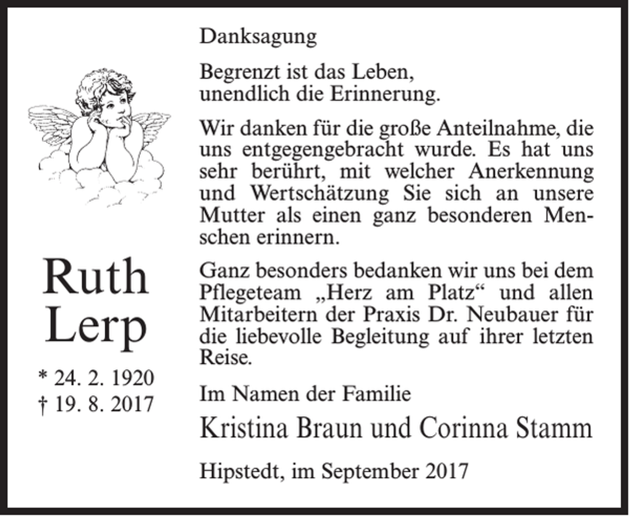 <p>Danksagung<br />Begrenzt ist das Leben,<br />unendlich die Erinnerung.</p><p>Ruth<br />Lerp<br />* 24. 2. 1920<br />† 19. 8. 2017</p><p>Wir danken für die große Anteilnahme, die<br />uns entgegengebracht wurde. Es hat uns<br />sehr berührt, mit welcher Anerkennung<br />und Wertschätzung Sie sich an unsere<br />Mutter als einen ganz besonderen Menschen erinnern.<br />Ganz besonders bedanken wir uns bei dem<br />Pflegeteam „Herz am Platz“ und allen<br />Mitarbeitern der Praxis Dr. Neubauer für<br />die liebevolle Begleitung auf ihrer letzten<br />Reise.<br />Im Namen der Familie</p><p>Kristina Braun und Corinna Stamm<br />Hipstedt, im September 2017</p>