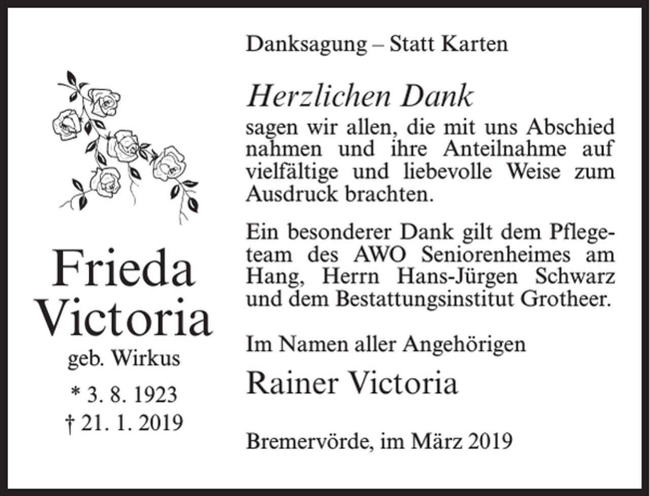 <p>Danksagung – Statt Karten</p><p>Herzlichen Dank</p><p>sagen wir allen, die mit uns Abschied<br />nahmen und ihre Anteilnahme auf<br />vielfältige und liebevolle Weise zum<br />Ausdruck brachten.</p><p>Frieda<br />Victoria<br />geb. Wirkus</p><p>* 3. 8. 1923<br />† 21. 1. 2019</p><p>Ein besonderer Dank gilt dem Pflegeteam des AWO Seniorenheimes am<br />Hang, Herrn Hans-Jürgen Schwarz<br />und dem Bestattungsinstitut Grotheer.<br />Im Namen aller Angehörigen</p><p>Rainer Victoria<br />Bremervörde, im März 2019</p>