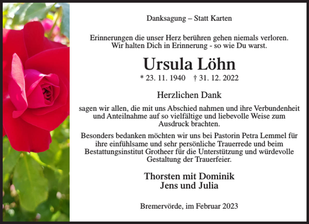 <p>Danksagung – Statt Karten<br />Erinnerungen die unser Herz berühren gehen niemals verloren.<br />Wir halten Dich in Erinnerung - so wie Du warst.</p><p>Ursula Löhn<br />* 23. 11. 1940</p><p>† 31. 12. 2022</p><p>Herzlichen Dank<br />sagen wir allen, die mit uns Abschied nahmen und ihre Verbundenheit<br />und Anteilnahme auf so vielfältige und liebevolle Weise zum<br />Ausdruck brachten.<br />Besonders bedanken möchten wir uns bei Pastorin Petra Lemmel für<br />ihre einfühlsame und sehr persönliche Trauerrede und beim<br />Bestattungsinstitut Grotheer für die Unterstützung und würdevolle<br />Gestaltung der Trauerfeier.</p><p>Thorsten mit Dominik<br />Jens und Julia<br />Bremervörde, im Februar 2023</p>